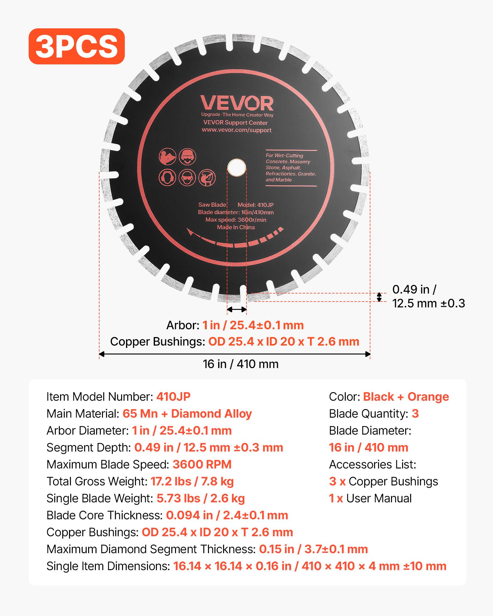 3PCS VEVOR Upgrade The Home Creator Way VEVOR Support Center www.vevor.com/support For Wet-Cutting Concrete, Masonry, Stone, Asphalt, Refractories, Granite, and Marble

Saw Blade Model: 410JP
Blade diameter: 16in/410mm
Max speed: 3600r/min
Made In China

Arbor: 1in / 25.4±0.1 mm
Copper Bushings: OD 25.4 x ID 20 x T 2.6 mm

Item Model Number: 410JP
Color: Black + Orange
Main Material: 65 Mn + Diamond Alloy
Blade Quantity: 3
Blade Diameter: 16 in / 410 mm
Arbor Diameter: 1 in / 25.4±0.1 mm
Segment Depth: 0.49 in / 12.5 mm ±0.3 mm
Maximum Blade Speed: 3600 RPM
Total Gross Weight: 17.2 lbs / 7.8 kg
Single Blade Weight: 5.73 lbs / 2