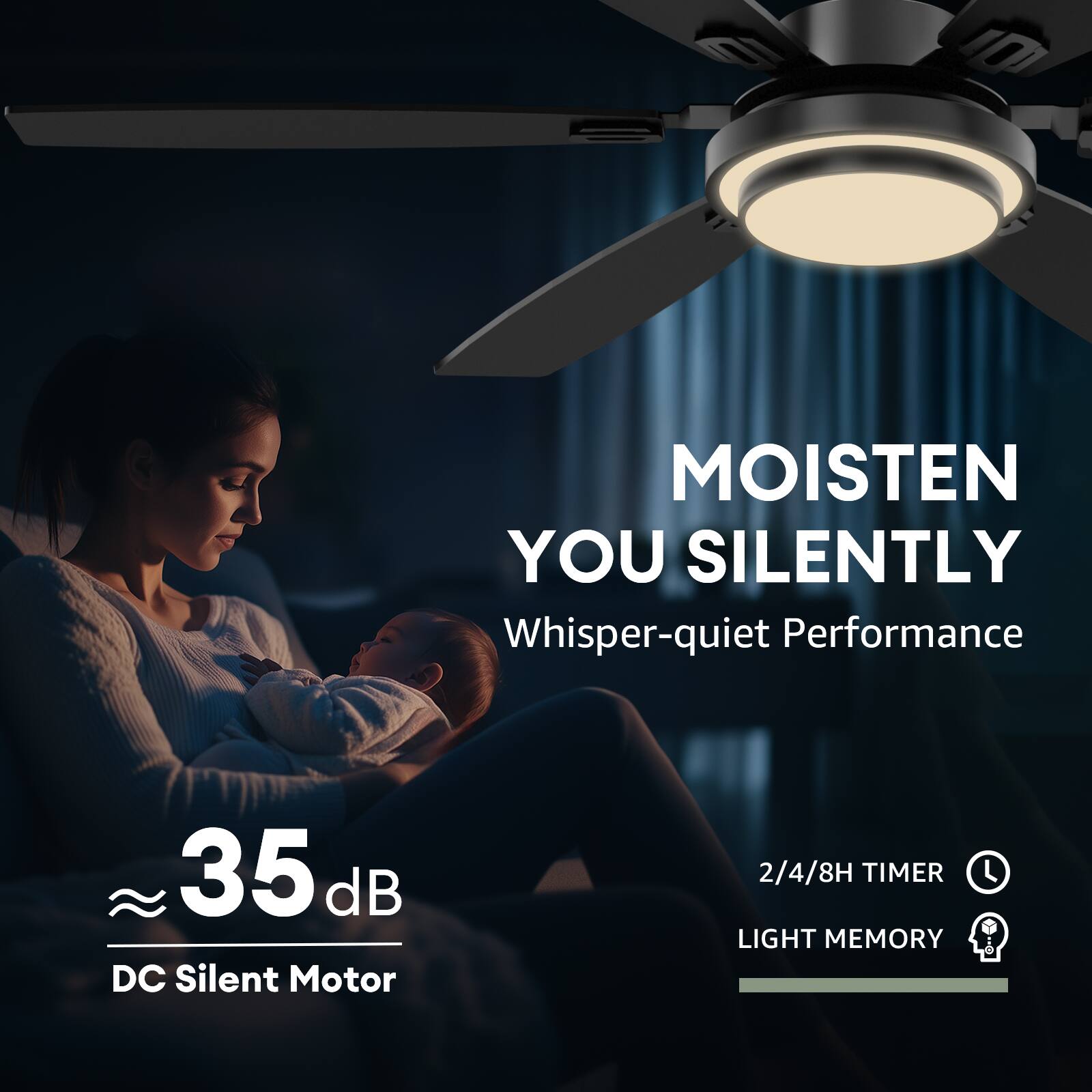 MOISTEN YOU SILENTLY  
Whisper-quiet Performance  

35 dB  
DC Silent Motor  

2/4/8H TIMER  
LIGHT MEMORY