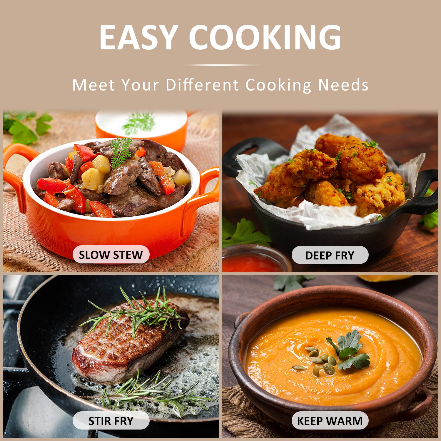 EASY COOKING  
Meet Your Different Cooking Needs  

- SLOW STEW  
- DEEP FRY  
- STIR FRY  
- KEEP WARM