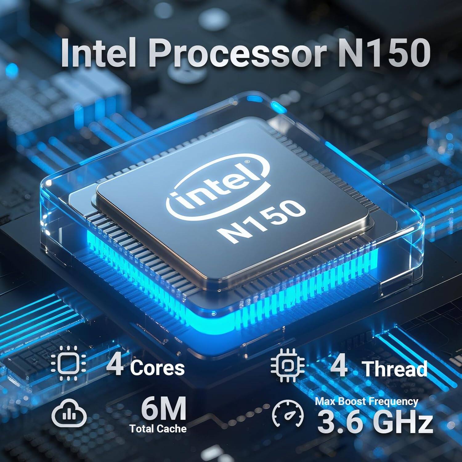 Intel Processor N150  
- Intel N150  
- 4 Cores  
- 6M Total Cache  
- 4 Thread  
- Max Boost Frequency: 3.6 GHz