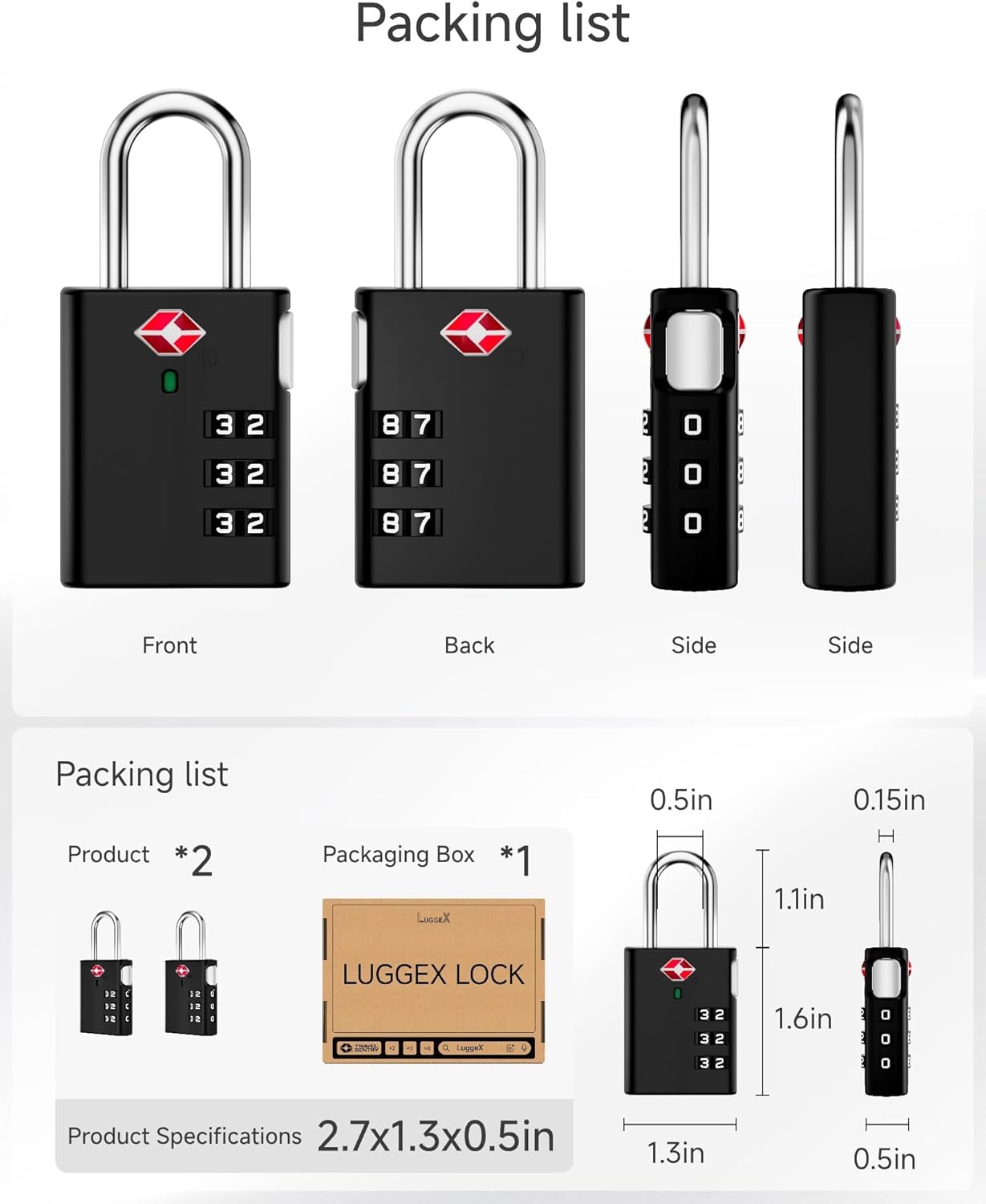 Packing list

Front Back Side Side

Packing list
Product *2
Packaging Box *1

0.5in 0.15in H 1.1in

LUGGEX LOCK

Product Specifications
2.7x1.3x0.5in
1.3in 0.5in