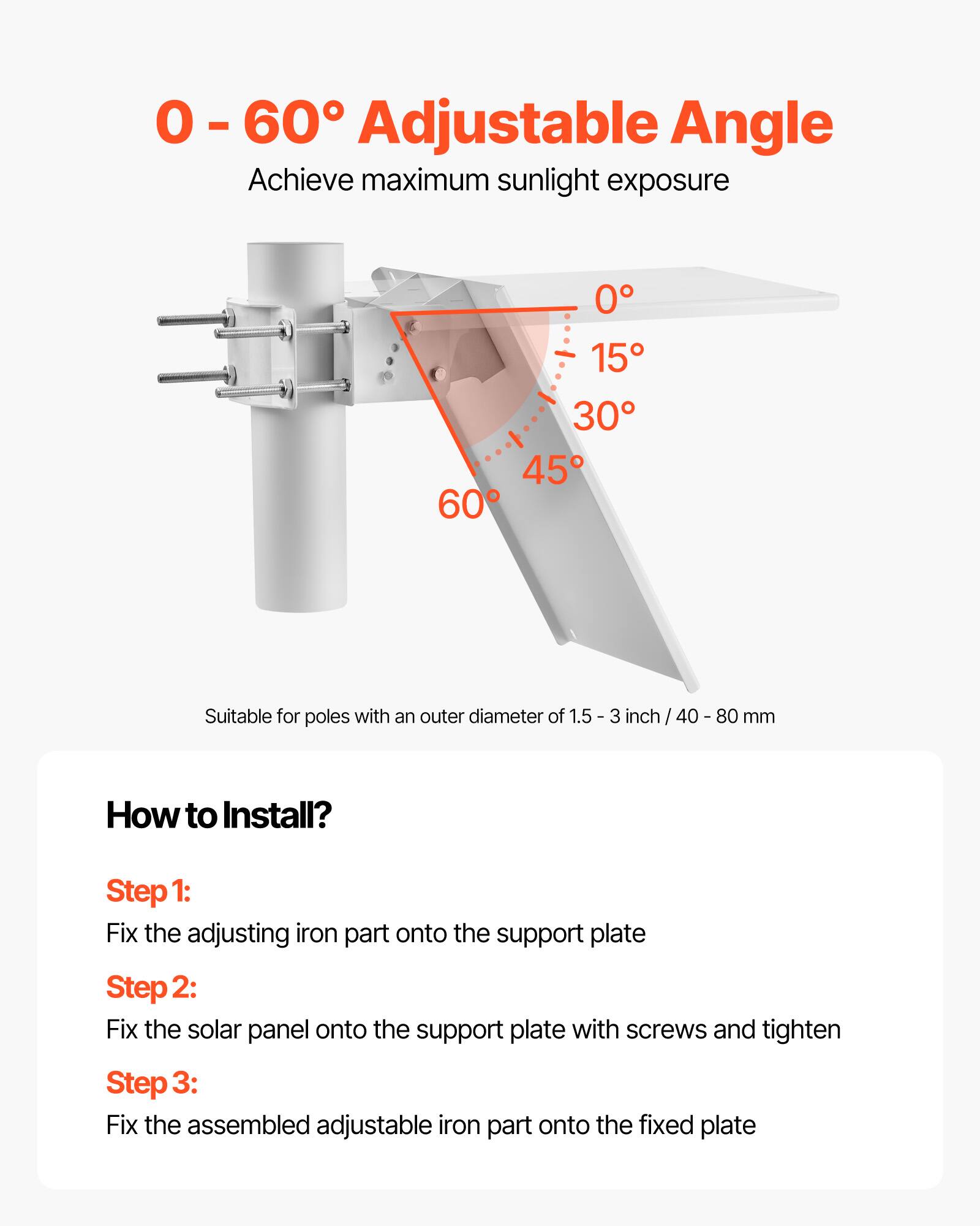 0 - 60° Adjustable Angle  
Achieve maximum sunlight exposure  

Suitable for poles with an outer diameter of 1.5 - 3 inch / 40 - 80 mm  

How to Install?  
Step 1: Fix the adjusting iron part onto the support plate  
Step 2: Fix the solar panel onto the support plate with screws and tighten  
Step 3: Fix the assembled adjustable iron part onto the fixed plate