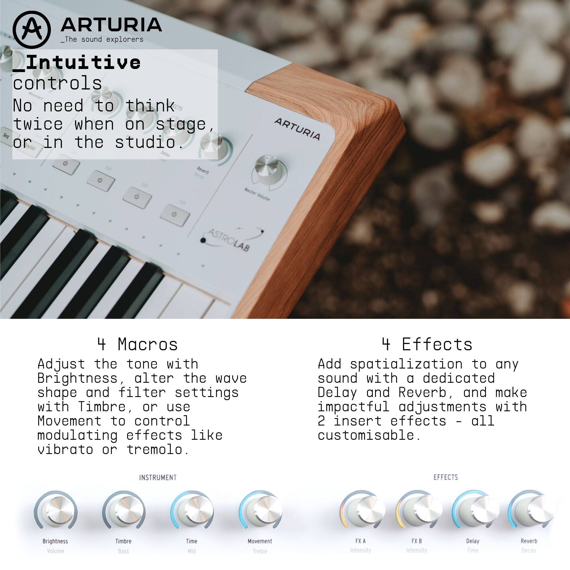 ARTURIA  
_The sound explorers_

Intuitive controls  
No need to think twice when on stage, or in the studio.

4 Macros  
Adjust the tone with Brightness, alter the wave shape and filter settings with Timbre, or use Movement to control modulating effects like vibrato or tremolo.

4 Effects  
Add spatialization to any sound with a dedicated Delay and Reverb, and make impactful adjustments with 2 insert effects – all customisable.

INSTRUMENT  
Brightness  
Volume  
Timbre  
Bass  
Mid  
Movement  
Treble  

EFFECTS  
FX A Intensity  
FX B Intensity  
Delay Time  
Reverb Decay