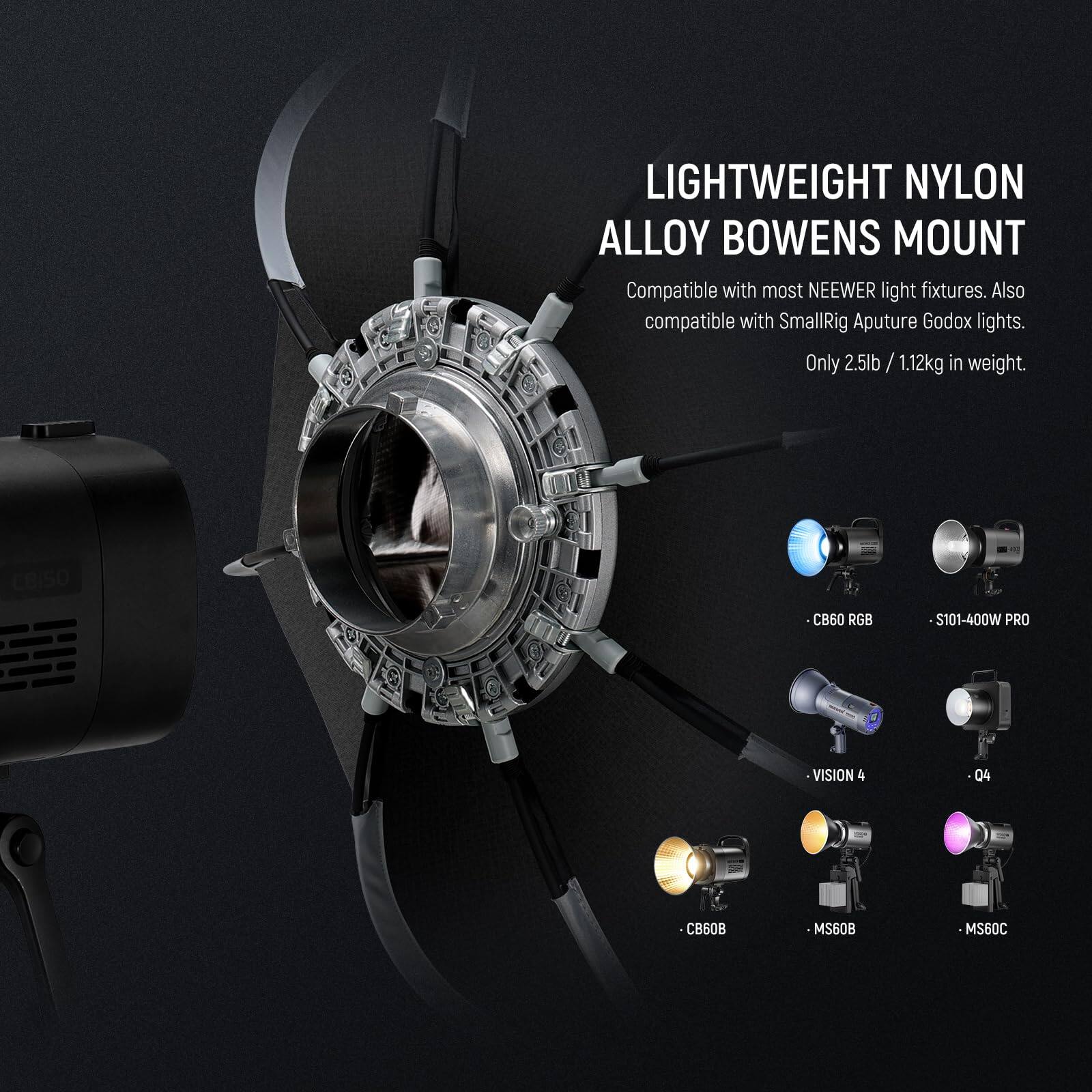 LIGHTWEIGHT NYLON ALLOY BOWENS MOUNT  
Compatible with most NEEWER light fixtures. Also compatible with SmallRig Aputure Godox lights.  
Only 2.5lb / 1.12kg in weight.  

CBISO CB60 RGB  
S101-400W PRO  
VISION 4  
04  
CB60B  
MS60B  
MS60C