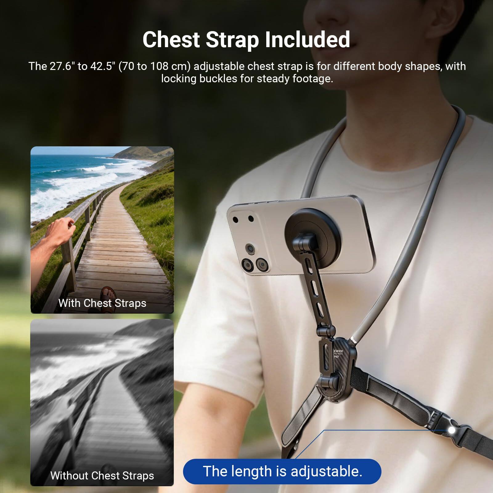 Chest Strap Included

The 27.6" to 42.5" (70 to 108 cm) adjustable chest strap is for different body shapes, with locking buckles for steady footage.

With Chest Straps  
Without Chest Straps

The length is adjustable.