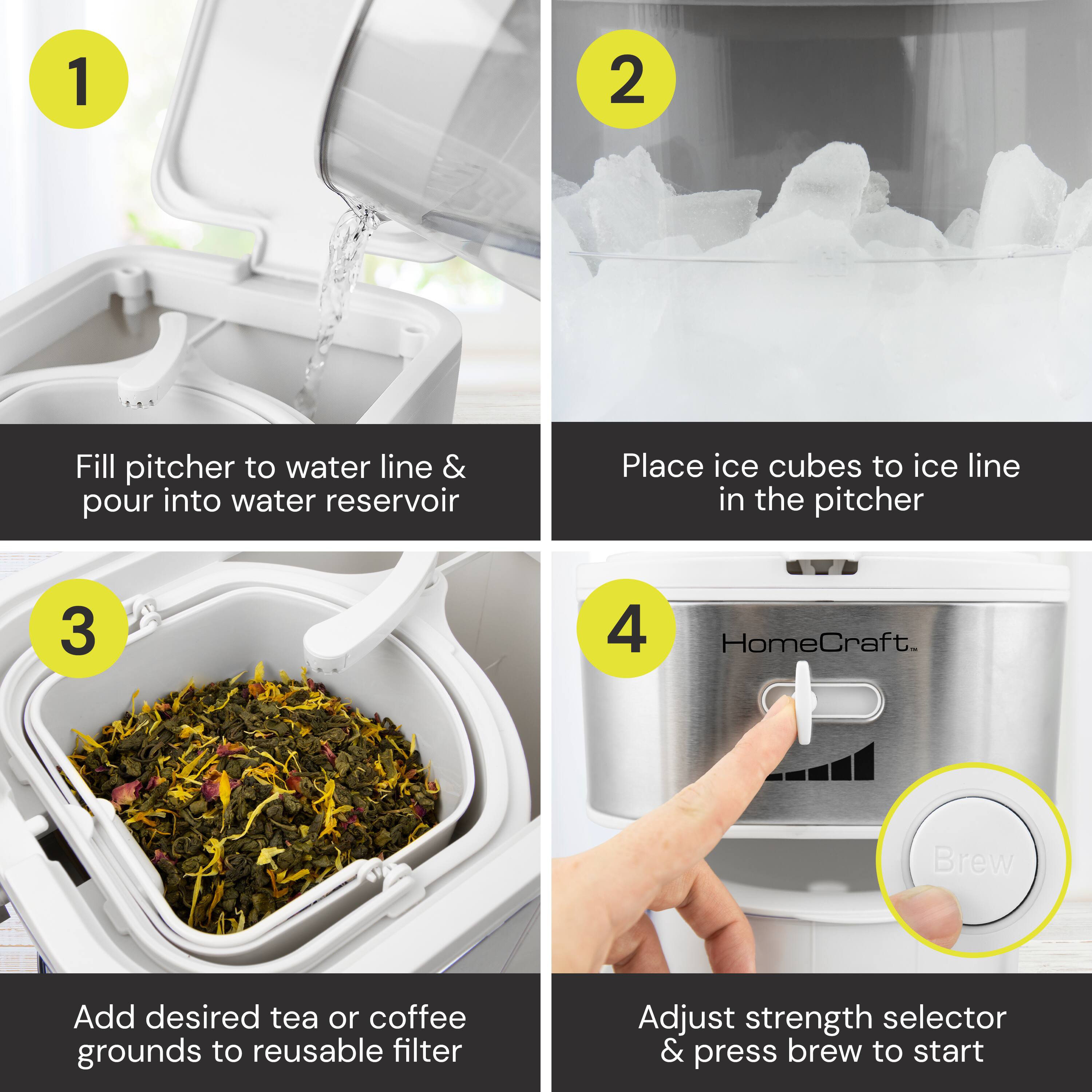 1. Fill pitcher to water line & pour into water reservoir  
2. Place ice cubes to ice line in the pitcher  
3. Add desired tea or coffee grounds to reusable filter  
4. Adjust strength selector & press brew to start