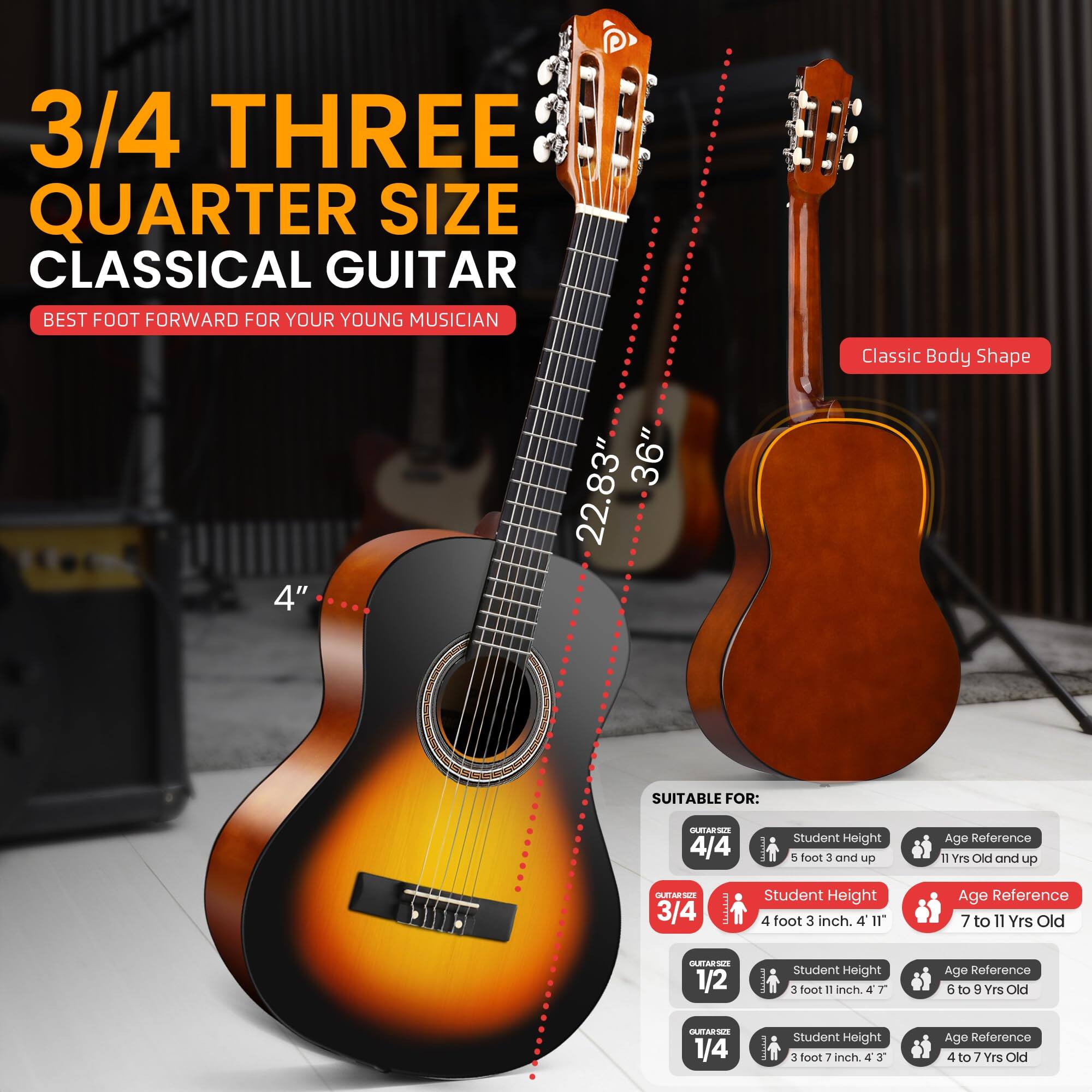 3/4 THREE QUARTER SIZE CLASSICAL GUITAR BEST FOOT FORWARD FOR YOUR YOUNG MUSICIAN 4" 36" 22.83" Classic Body Shape SUITABLE FOR: 4/4  Student Height 5 foot 3 and up Age Reference 11 Yrs Old and up 3/4  Student Height 4 foot 3 inch. 4 I1" Age Reference 7 to 11 Yrs Old 1/2 I Student Height 3 foot 11 inch. 4 T Age Reference 6 to 9 Yes Old 1/4 I student Height 3 foot 7 inch. 4 J Age Reference 4 to 7 Yrs Old