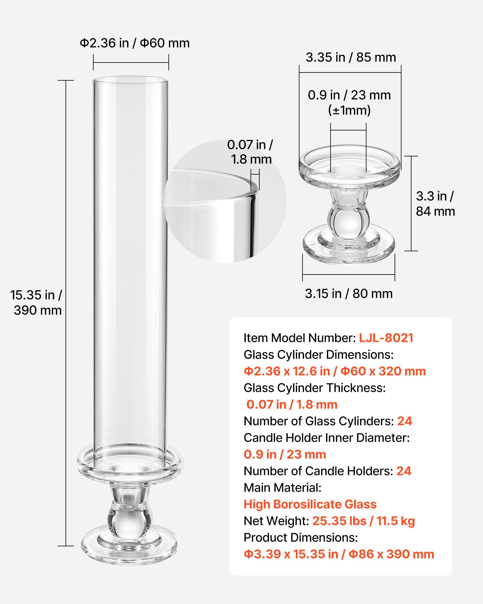 2.36 in / 60 mm  
3.35 in / 85 mm  
0.9 in / 23 mm (±1mm)  
0.07 in / 1.8 mm  
3.3 in / 84 mm  
15.35 in / 390 mm  
3.15 in / 80 mm  

Item Model Number: LJL-8021  
Glass Cylinder Dimensions: 2.36 x 12.6 in / 60 x 320 mm  
Glass Cylinder Thickness: 0.07 in / 1.8 mm  
Number of Glass Cylinders: 24  
Candle Holder Inner Diameter: 0.9 in / 23 mm  
Number of Candle Holders: 24  
Main Material: High Borosilicate Glass  
Net Weight: 25.35 lbs / 11.5 kg  
Product Dimensions: 3.39 x 15.35 in / 86 x 390 mm