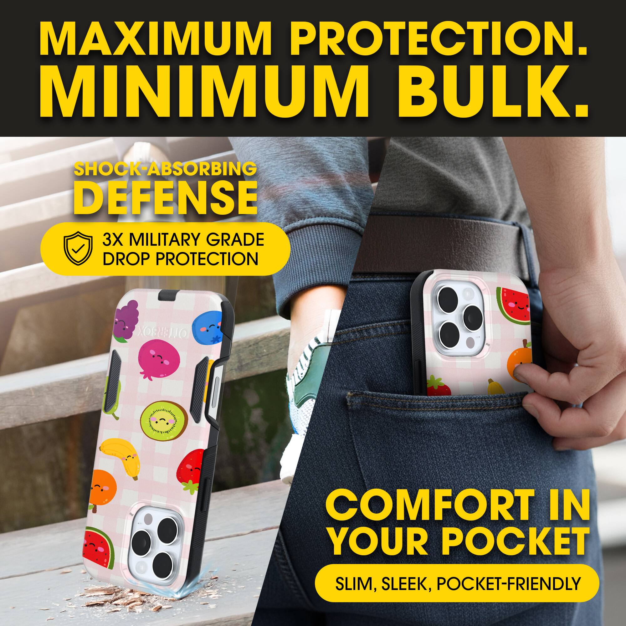 MAXIMUM PROTECTION.  
MINIMUM BULK.

SHOCK-ABSORBING DEFENSE  
3X MILITARY GRADE DROP PROTECTION

COMFORT IN YOUR POCKET  
SLIM, SLEEK, POCKET-FRIENDLY