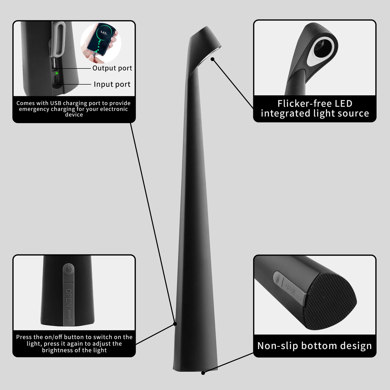 - Output port
- Input port
- Comes with USB charging port to provide emergency charging for your electronic device

- Flicker-free LED integrated light source

- Press the on/off button to switch on the light, press it again to adjust the brightness of the light

- Non-slip bottom design