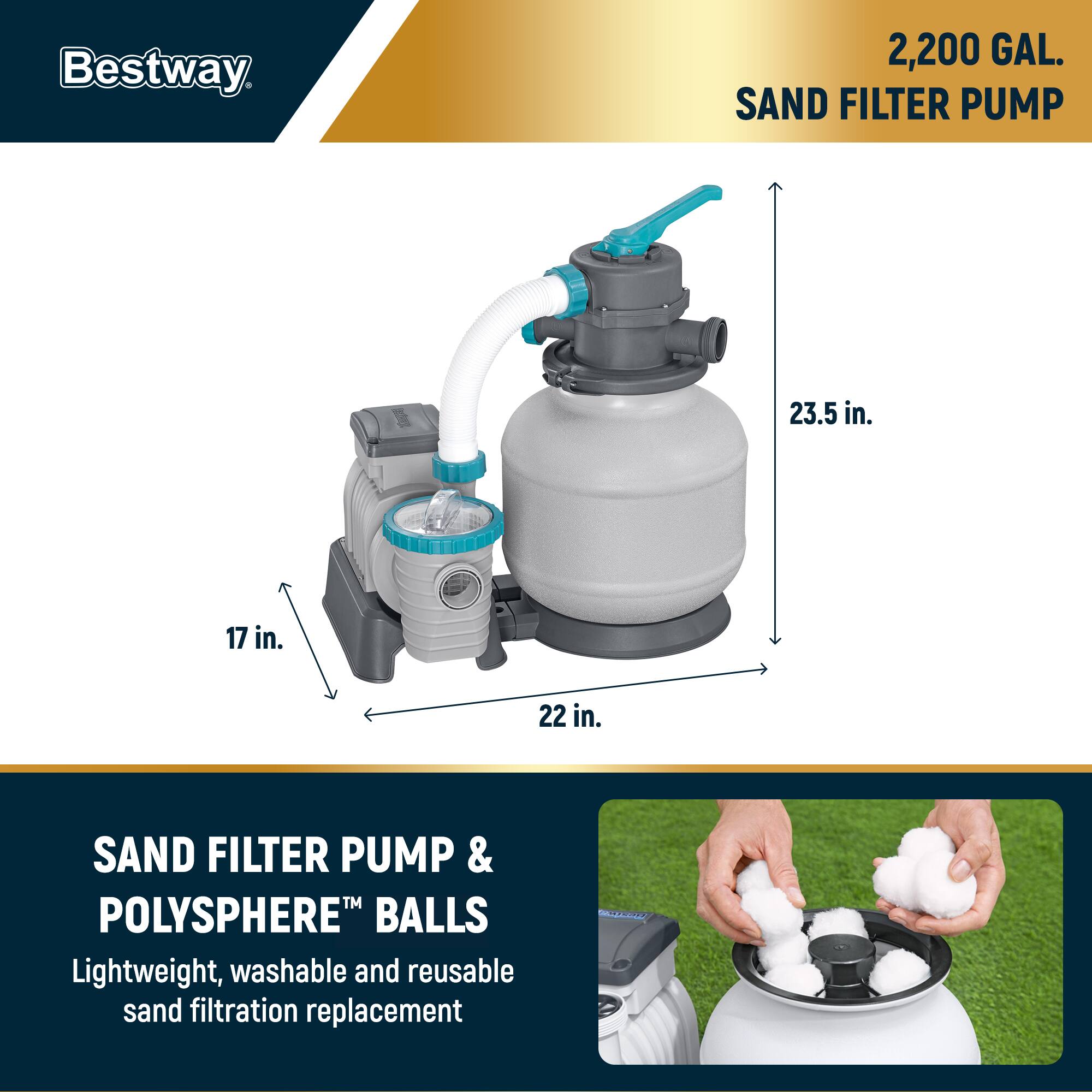 Bestway

2,200 GAL. SAND FILTER PUMP

23.5 in.  
17 in.  
22 in.

SAND FILTER PUMP & POLYSHERE™ BALLS

Lightweight, washable and reusable sand filtration replacement