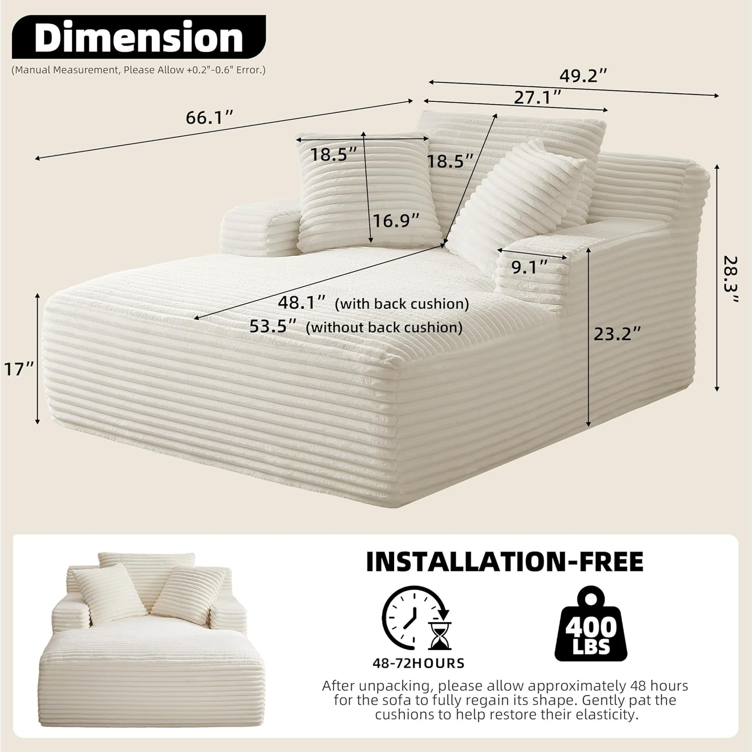 **Dimension**  
(Manual Measurement, Please Allow +0.2"-0.6" Error.)  

- 66.1"  
- 49.2"  
- 27.1"  
- 18.5"  
- 18.5"  
- 16.9"  
- 48.1" (with back cushion)  
- 53.5" (without back cushion)  
- 9.1"  
- 23.2"  
- 28.3"  
- 17"  

**INSTALLATION-FREE**  
400 LBS  

48-72HOURS  
After unpacking, please allow approximately 48 hours for the sofa to fully regain its shape. Gently pat the cushions to help restore their elasticity.