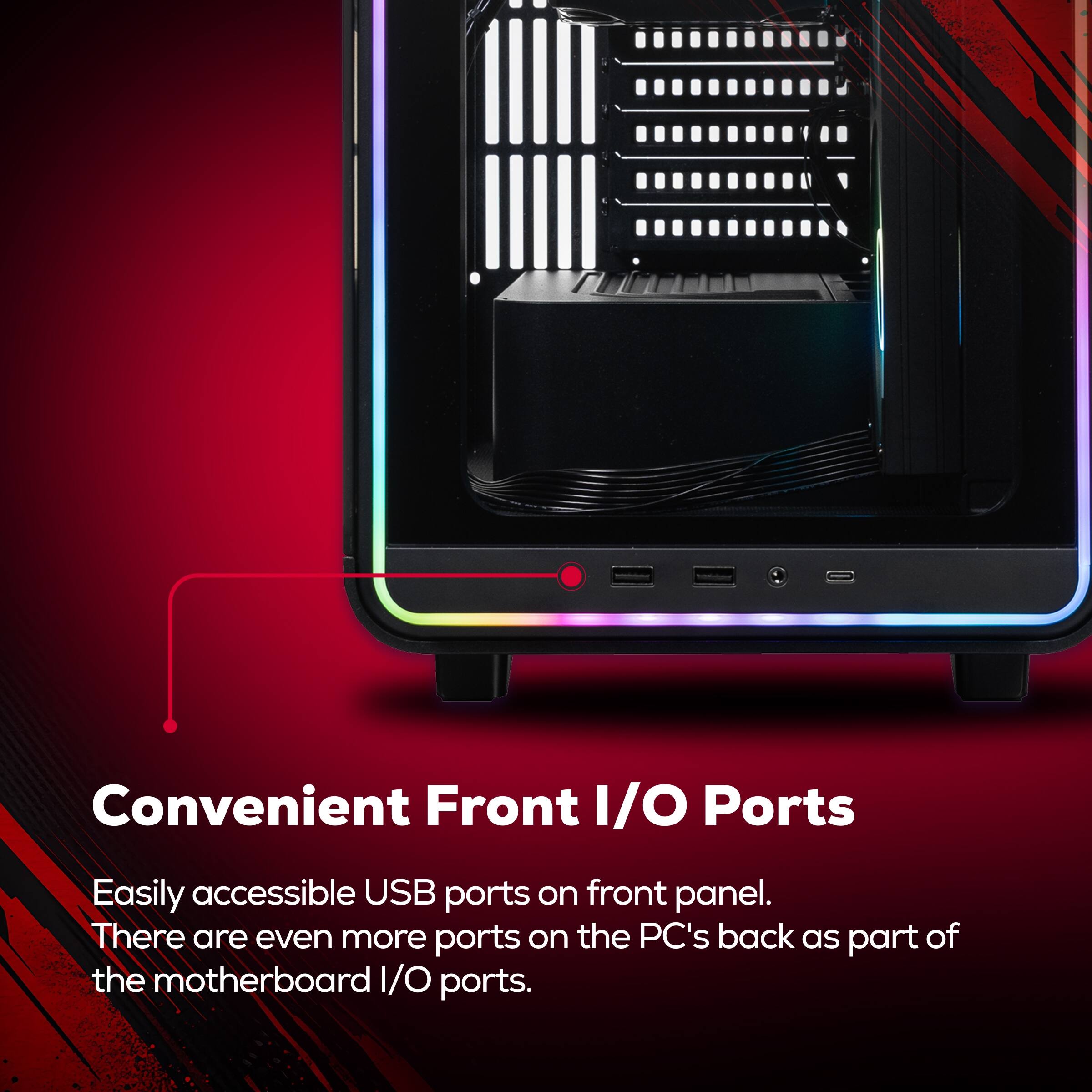 Convenient Front I/O Ports

Easily accessible USB ports on front panel. There are even more ports on the PC's back as part of the motherboard I/O ports.