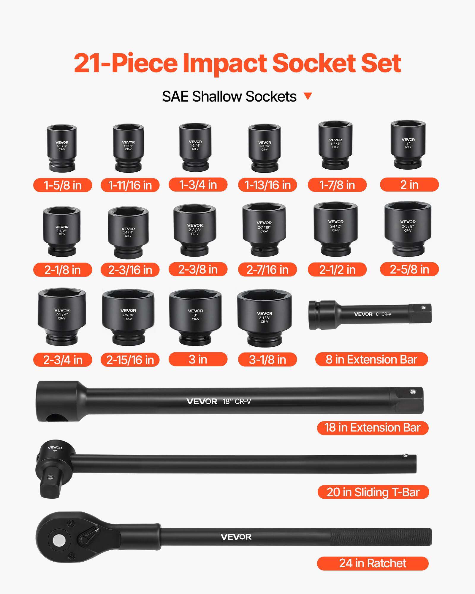 21-Piece Impact Socket Set  
SAE Shallow Sockets  

- 1-5/8 in  
- 1-11/16 in  
- 1-3/4 in  
- 1-13/16 in  
- 1-7/8 in  
- 2 in  
- 2-1/8 in  
- 2-3/16 in  
- 2-3/8 in  
- 2-7/16 in  
- 2-1/2 in  
- 2-5/8 in  
- 2-3/4 in  
- 2-15/16 in  
- 3 in  
- 3-1/8 in  

Extension Bars  
- 8 in Extension Bar  
- 18 in Extension Bar  

Sliding T-Bar  
- 20 in Sliding T-Bar  

Ratchet  
- 24 in Ratchet