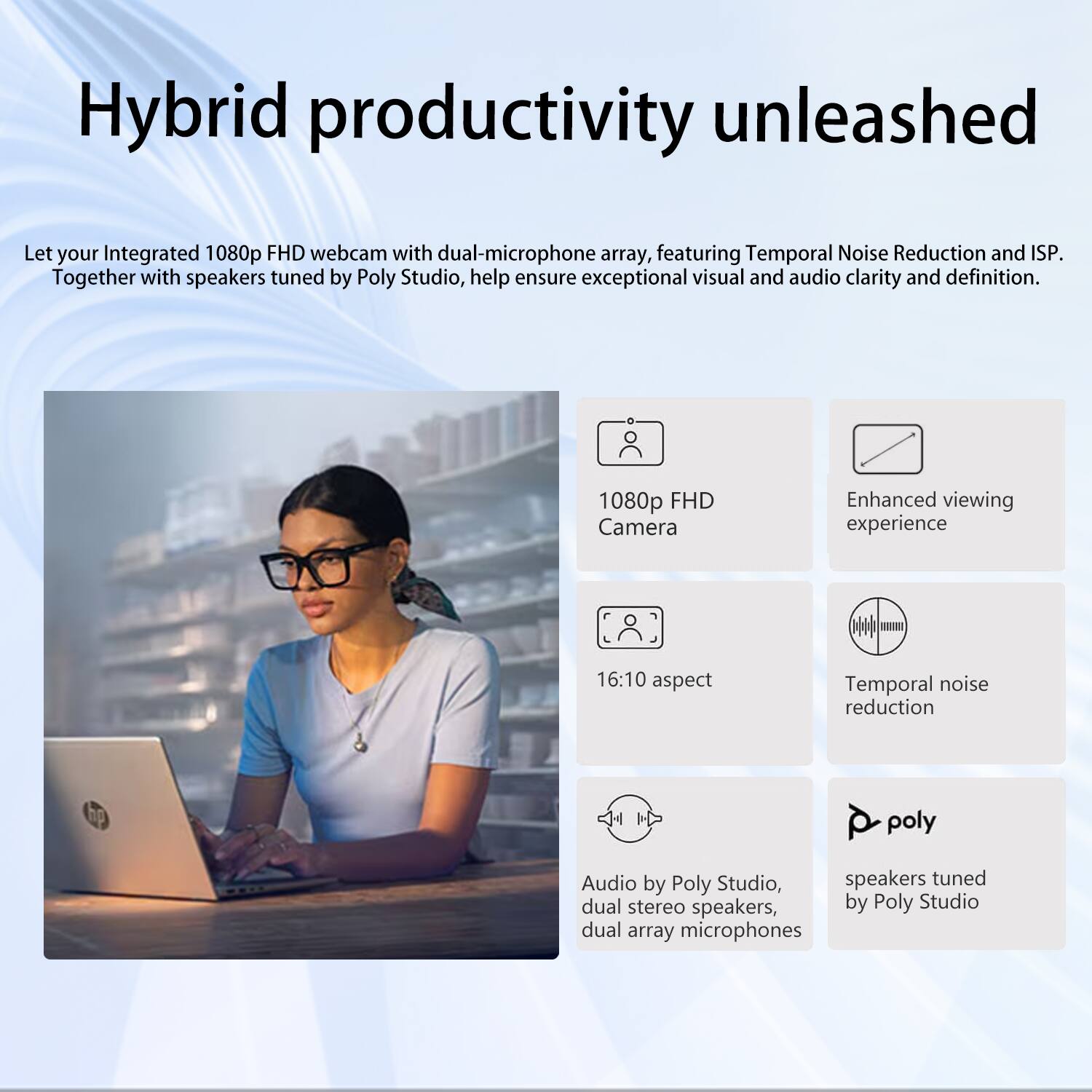 Hybrid productivity unleashed

Let your Integrated 1080p FHD webcam with dual-microphone array, featuring Temporal Noise Reduction and ISP. Together with speakers tuned by Poly Studio, help ensure exceptional visual and audio clarity and definition.

1080p FHD Camera  
Enhanced viewing experience  
16:10 aspect  
Temporal noise reduction  
Audio by Poly Studio, dual stereo speakers, dual array microphones  
speakers tuned by Poly Studio