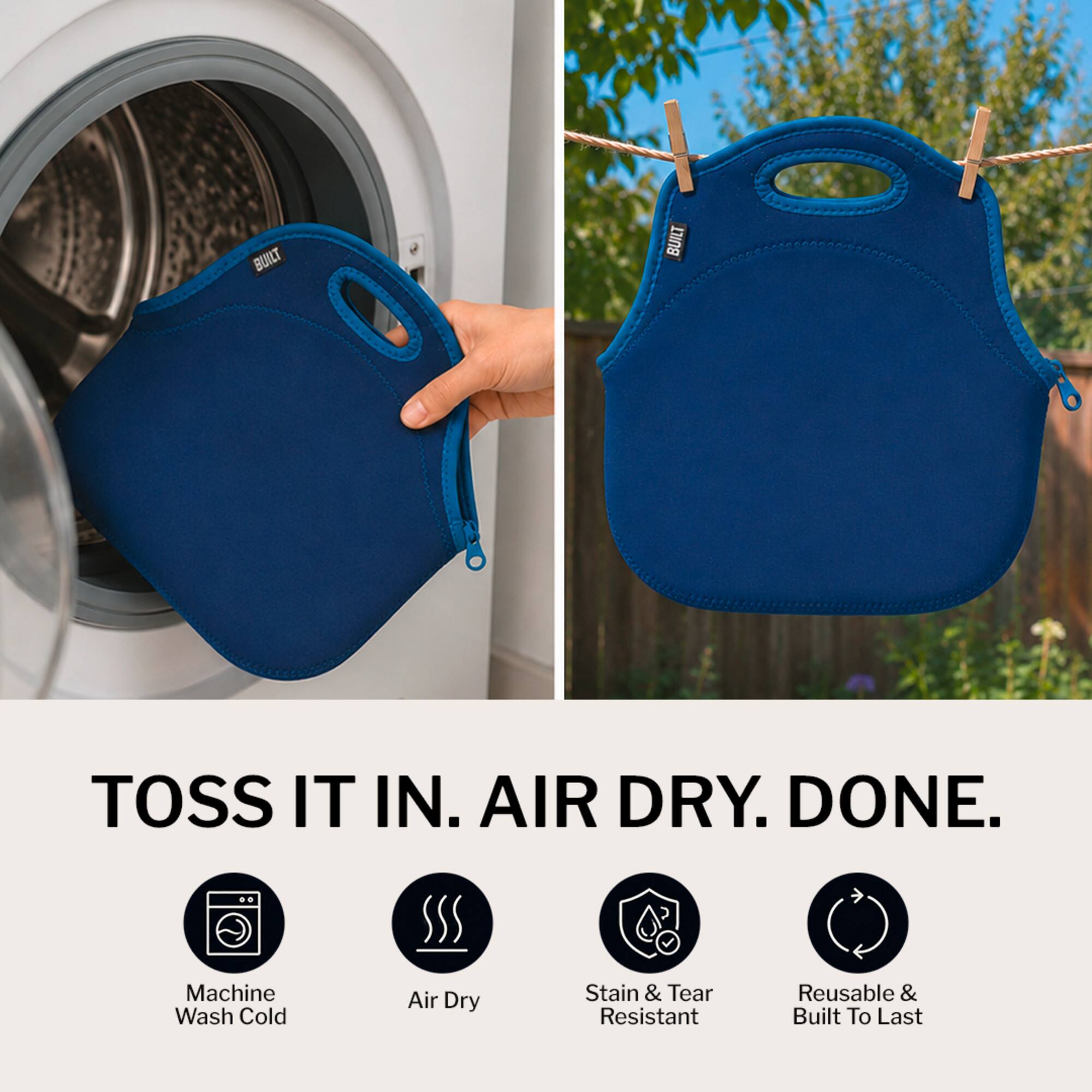 BUILT TOSS IT IN. AIR DRY. DONE.  
Machine Wash Cold Air Dry Stain & Tear Resistant Reusable & Built To Last