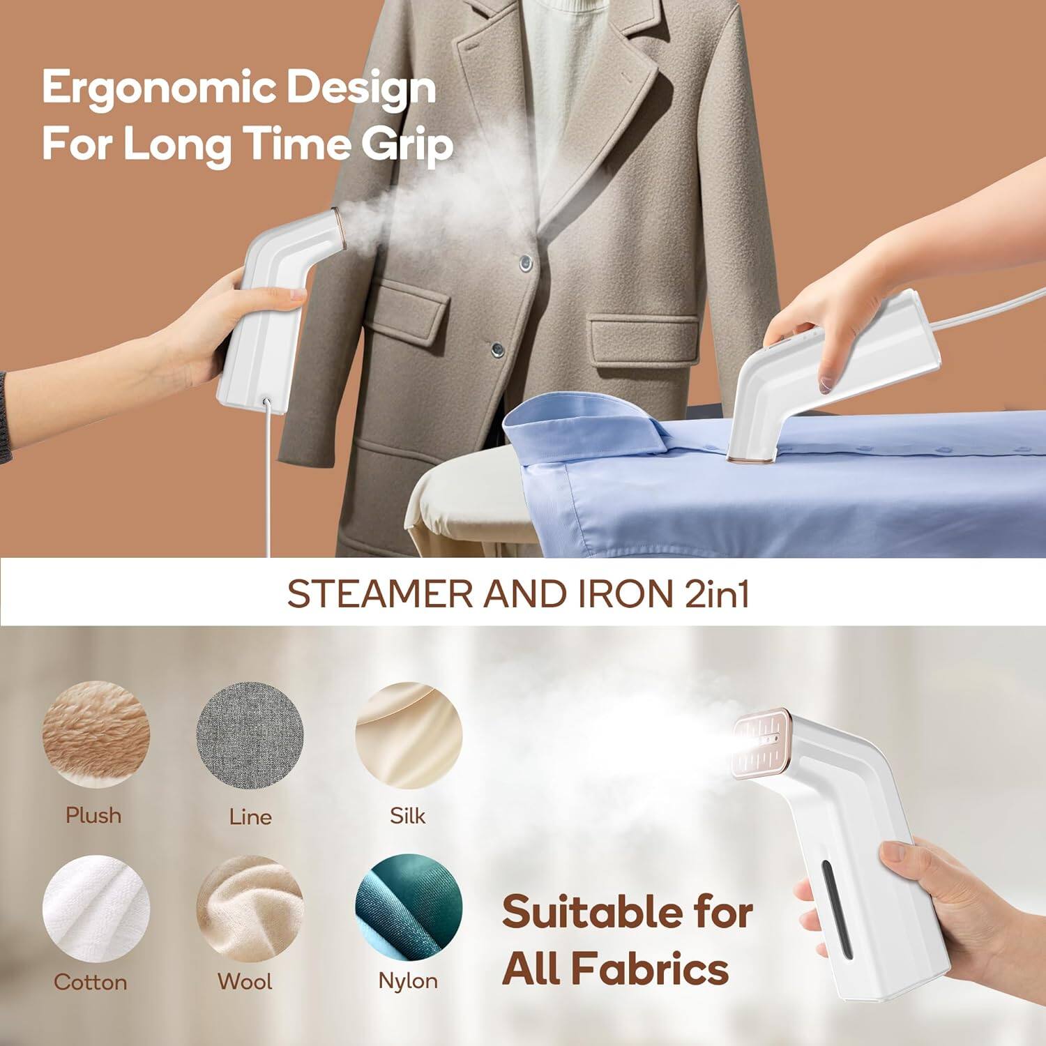 Ergonomic Design For Long Time Grip

STEAMER AND IRON 2in1

Plush
Line
Silk
Cotton
Wool
Nylon

Suitable for All Fabrics