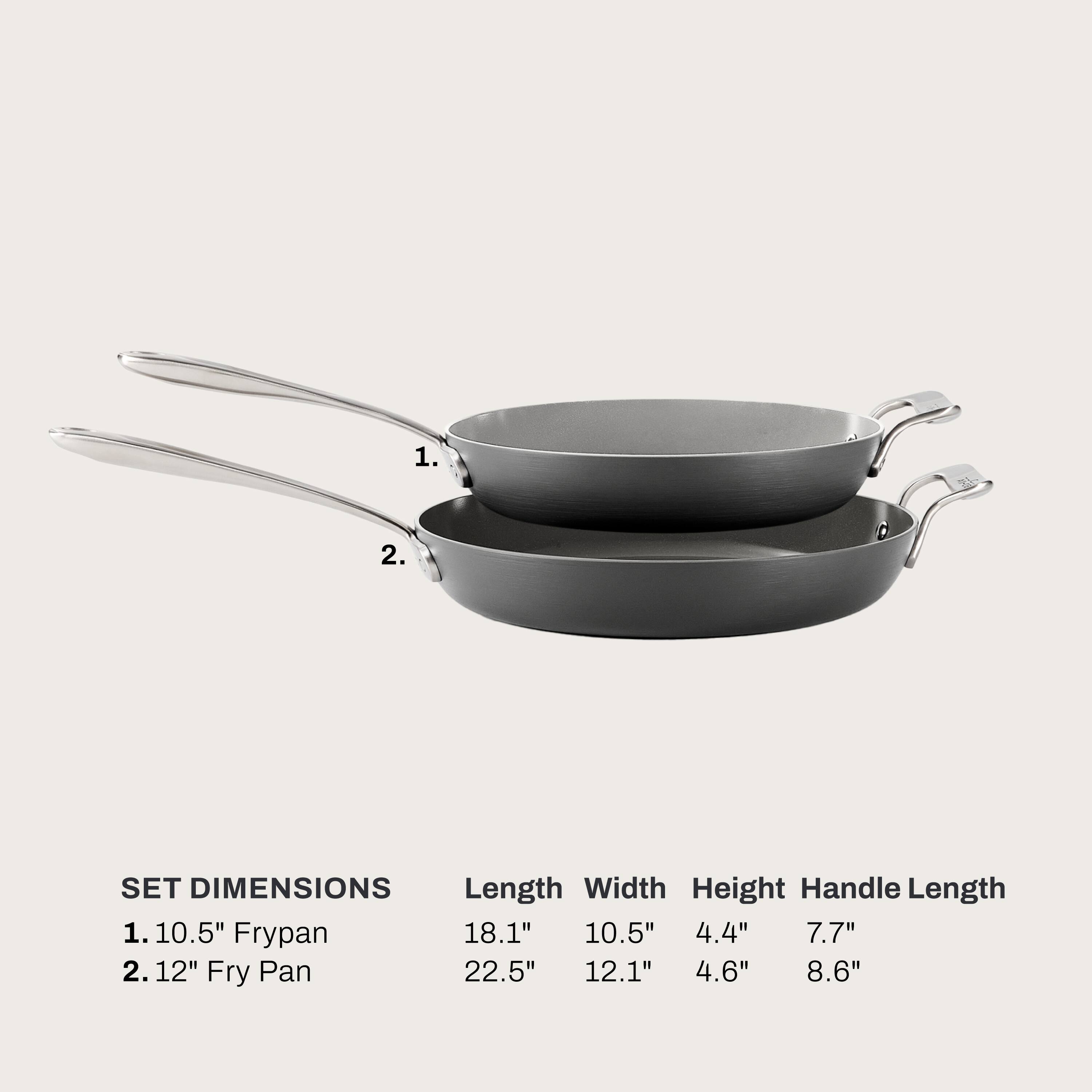 1. 10.5" Frypan
   - Length: 18.1"
   - Width: 10.5"
   - Height: 4.4"
   - Handle Length: 7.7"

2. 12" Fry Pan
   - Length: 22.5"
   - Width: 12.1"
   - Height: 4.6"
   - Handle Length: 8.6"