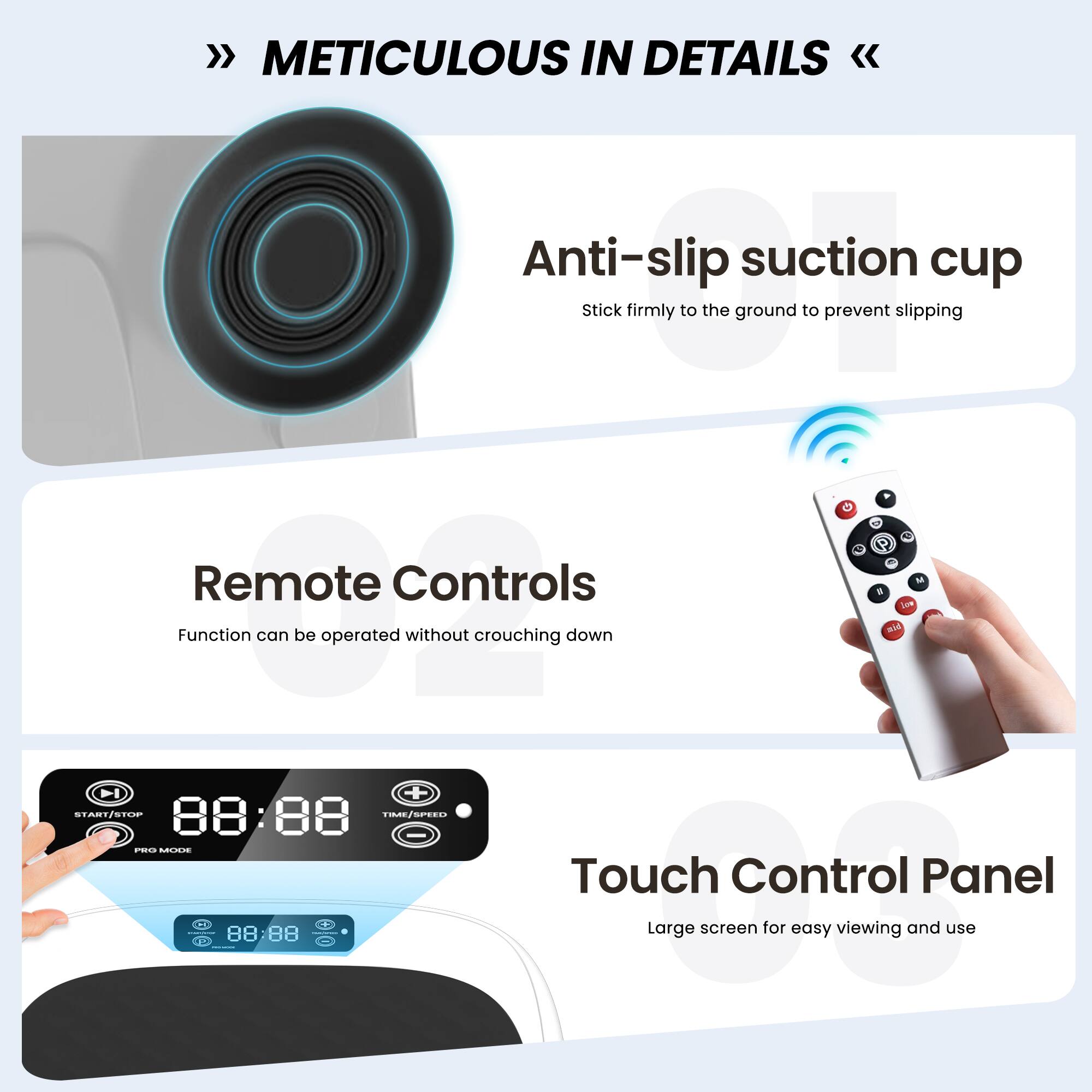 METICULOUS IN DETAILS

Anti-slip suction cup  
Stick firmly to the ground to prevent slipping

Remote Controls  
Function can be operated without crouching down

Touch Control Panel  
Large screen for easy viewing and use