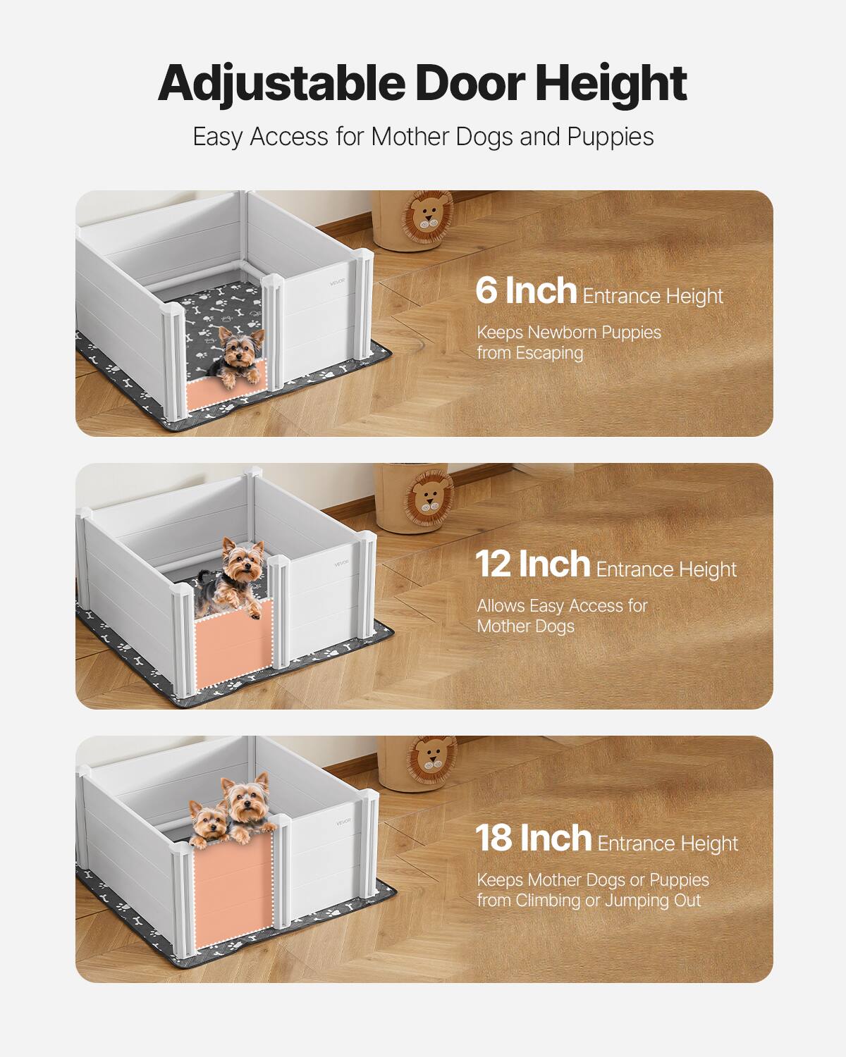 Adjustable Door Height  
Easy Access for Mother Dogs and Puppies  

6 Inch Entrance Height  
Keeps Newborn Puppies from Escaping  

12 Inch Entrance Height  
Allows Easy Access for Mother Dogs  

18 Inch Entrance Height  
Keeps Mother Dogs or Puppies from Climbing or Jumping Out
