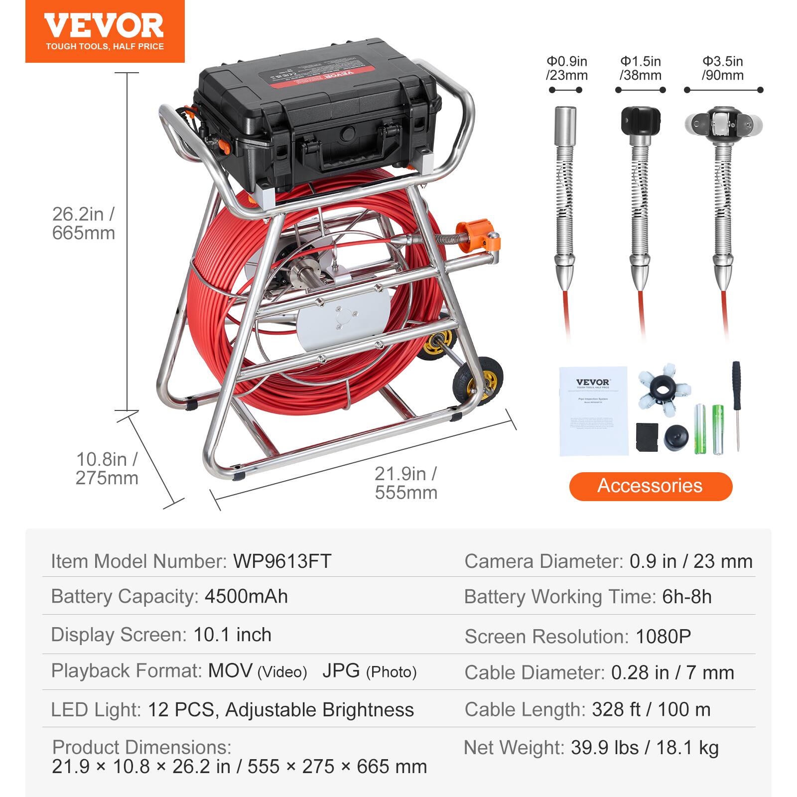 VEVOR TOUGH TOOLS. HALF PRICE

- 0.9in / 23mm
- 1.5in / 38mm
- 3.5in / 90mm
- 26.2in / 665mm
- 10.8in / 275mm
- 21.9in / 555mm

Accessories

Item Model Number: WP9613FT

Camera Diameter: 0.9 in / 23 mm

Battery Capacity: 4500mAh

Display Screen: 10.1 inch

Playback Format: MOV (Video) JPG (Photo)

Battery Working Time: 6h-8h

Screen Resolution: 1080P

Cable Diameter: 0.28 in / 7 mm

LED Light: 12 PCS, Adjustable Brightness

Product Dimensions: 21.9 x 10.8 x 26.2 in / 555 x 275 x 665 mm

Cable Length: 328 ft / 100 m

Net Weight: 39