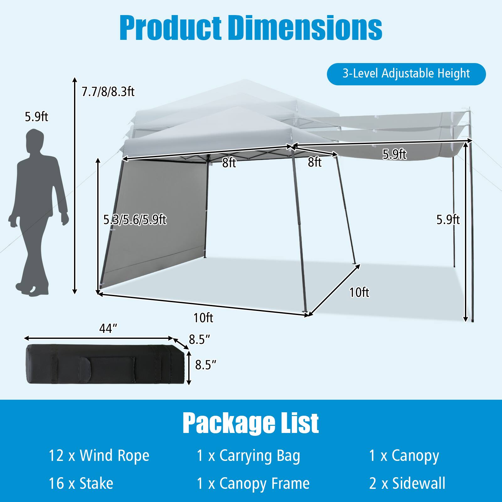 Product Dimensions: 7.7/8/8.3ft, 5.9ft, 8ft, 5.3/5.6/5.9ft, 10ft, 44", 8.5", 10ft, 8.5"

Package List: 
- 12 x Wind Rope
- 16 x Stake
- 1 x Carrying Bag
- 1 x Canopy Frame
- 1 x Canopy
- 2 x Sidewall