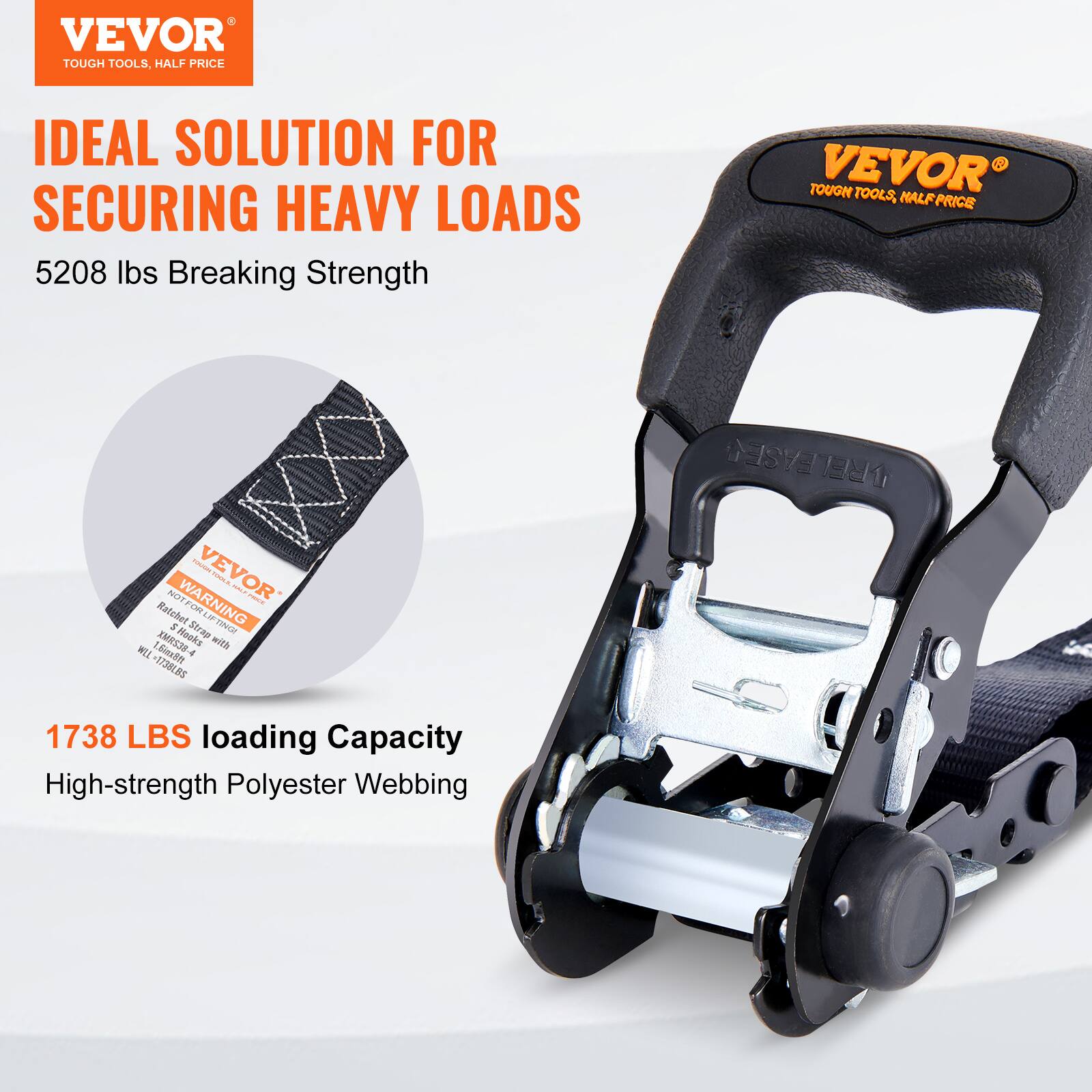 VEVOR  
TOUGH TOOLS, HALF PRICE  

IDEAL SOLUTION FOR SECURING HEAVY LOADS  

5208 lbs Breaking Strength  

1738 LBS Loading Capacity  
High-strength Polyester Webbing  

WARNING  
A70 Ratchet FOM 1  
LIFTONC AMRS35-  
Works with WELL 1.5"  

VEVOR  
TOUGH TOOLS, HALF PRICE