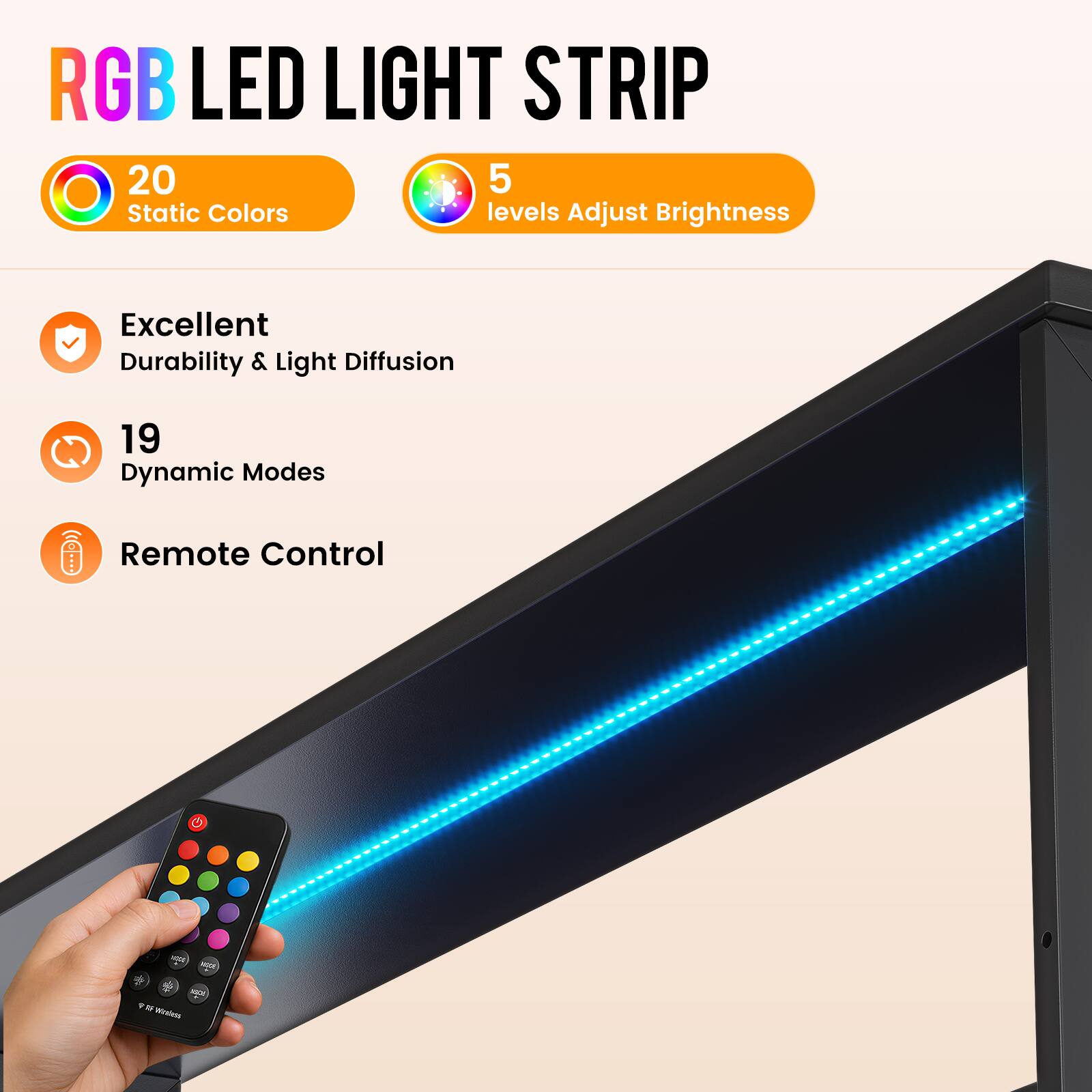 RGB LED LIGHT STRIP

20 Static Colors
5 levels Adjust Brightness

Excellent Durability & Light Diffusion

19 Dynamic Modes

Remote Control