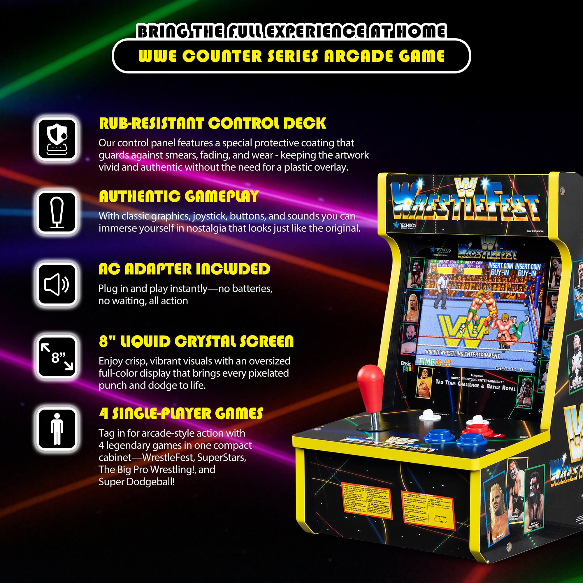 BRING THE FULL EXPERIENCE AT HOME  
WWE COUNTER SERIES ARCADE GAME

- RUB-RESISTANT CONTROL DECK  
Our control panel features a special protective coating that guards against smears, fading, and wear, keeping the artwork vivid and authentic without the need for a plastic overlay.

- AUTHENTIC GAMEPLAY  
With classic graphics, joystick, buttons, and sounds, you can immerse yourself in nostalgia that looks just like the original.

- AC ADAPTER INCLUDED  
Plug in and play instantly—no batteries, no waiting, all action.

- 8" LIQUID CRYSTAL SCREEN  
Enjoy crisp, vibrant visuals with an oversized full-color display that brings every pixelated punch and dodge to life.

- 4 SINGLE-PLAYER GAMES  
Tag in for arcade-style action with 4 legendary games in one compact cabinet—WrestleFest, SuperStars, The Big Pro Wrestling!, and Super Dodgeball!