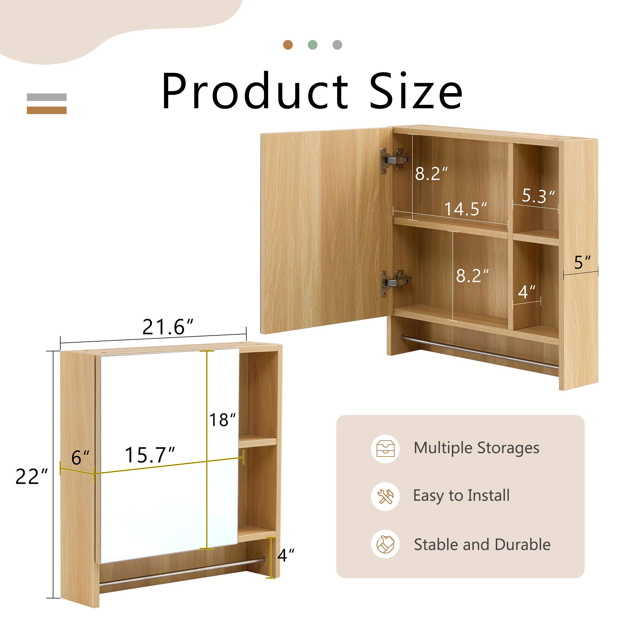 Product Size

- 22" (Width)
- 21.6" (Height)
- 15.7" (Depth)
- 18" (Mirror Height)
- 6" (Base Height)
- 4" (Shelf Height)
- 8.2" (Shelf Width)
- 14.5" (Shelf Depth)
- 5.3" (Top Shelf Depth)
- 5" (Side Shelf Depth)

Multiple Storages
Easy to Install
Stable and Durable