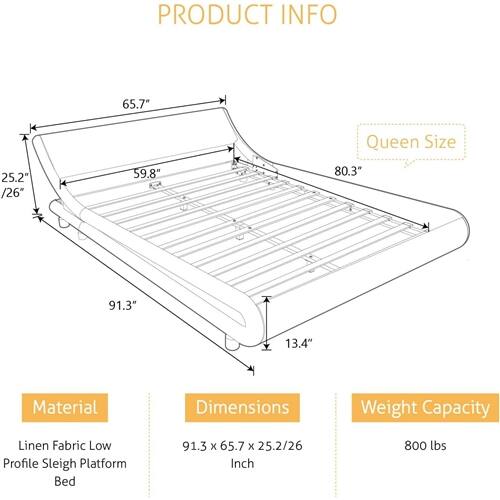 PRODUCT INFO

Material: Linen Fabric Low Profile Sleigh Platform Bed

Dimensions: 91.3" x 65.7" x 25.2"/26" Inch

Weight Capacity: 800 lbs

Queen Size
