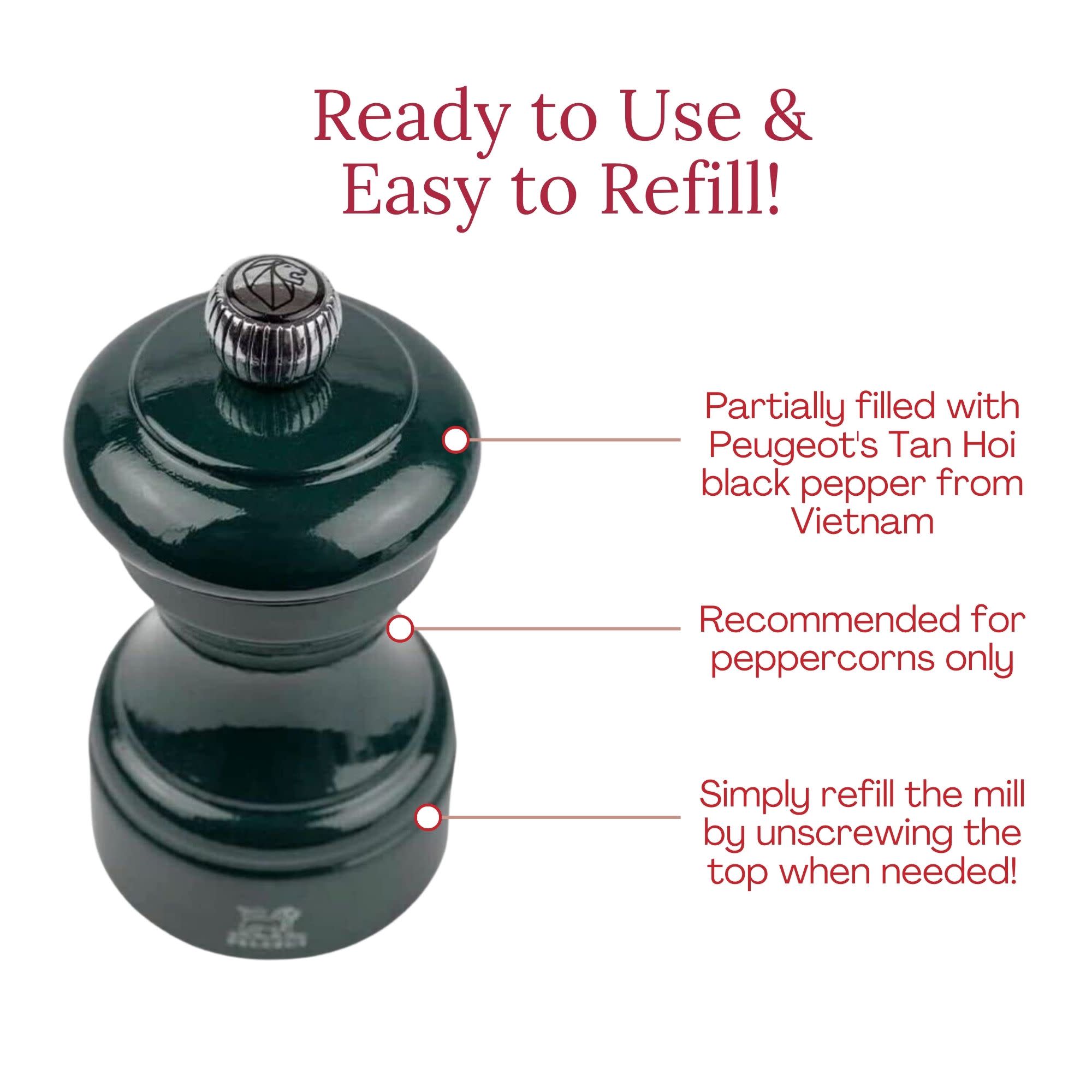 Ready to Use & Easy to Refill!  
Partially filled with Peugeot's Tan Hoi black pepper from Vietnam  
Recommended for peppercorns only  
Simply refill the mill by unscrewing the top when needed!
