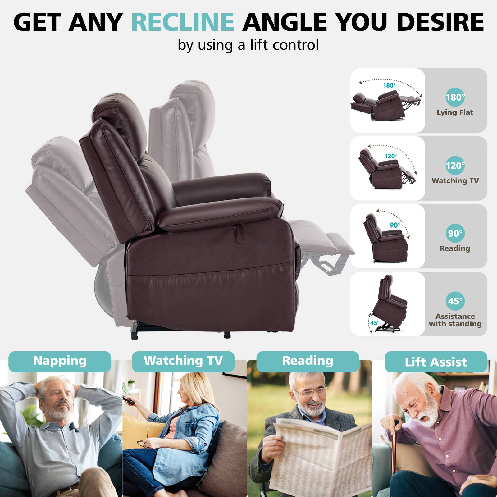 GET ANY RECLINE ANGLE YOU DESIRE by using a lift control

180° Lying Flat  
120° Watching TV  
90° Reading  
45° Assistance with standing

Napping  
Watching TV  
Reading  
Lift Assist