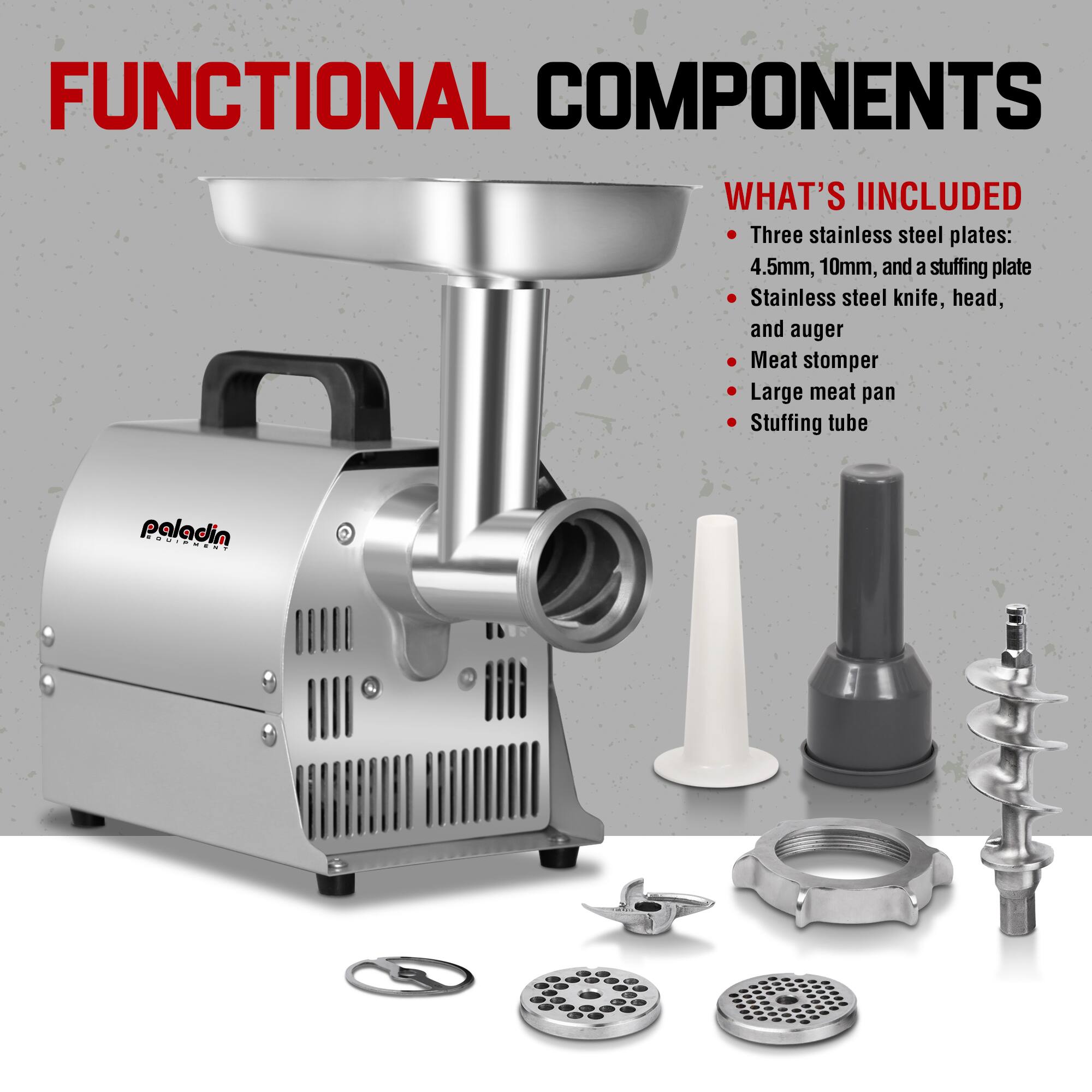 FUNCTIONAL COMPONENTS

WHAT'S INCLUDED

- Three stainless steel plates: 4.5mm, 10mm, and a stuffing plate
- Stainless steel knife, head, and auger
- Meat stomper
- Large meat pan
- Stuffing tube
