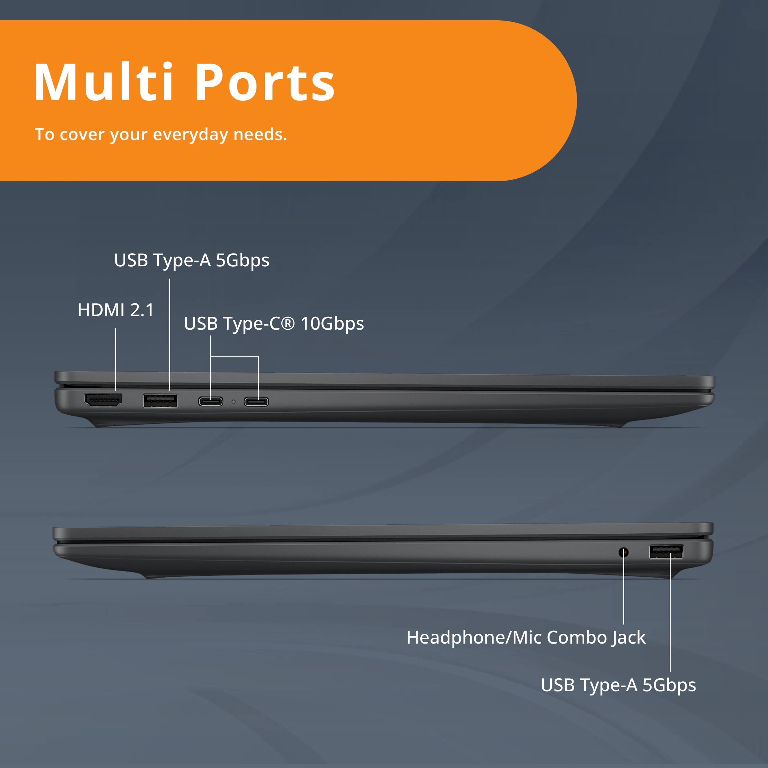 Multi Ports  
To cover your everyday needs.  

- USB Type-A 5Gbps  
- HDMI 2.1  
- USB Type-C® 10Gbps  
- Headphone/Mic Combo Jack  
- USB Type-A 5Gbps