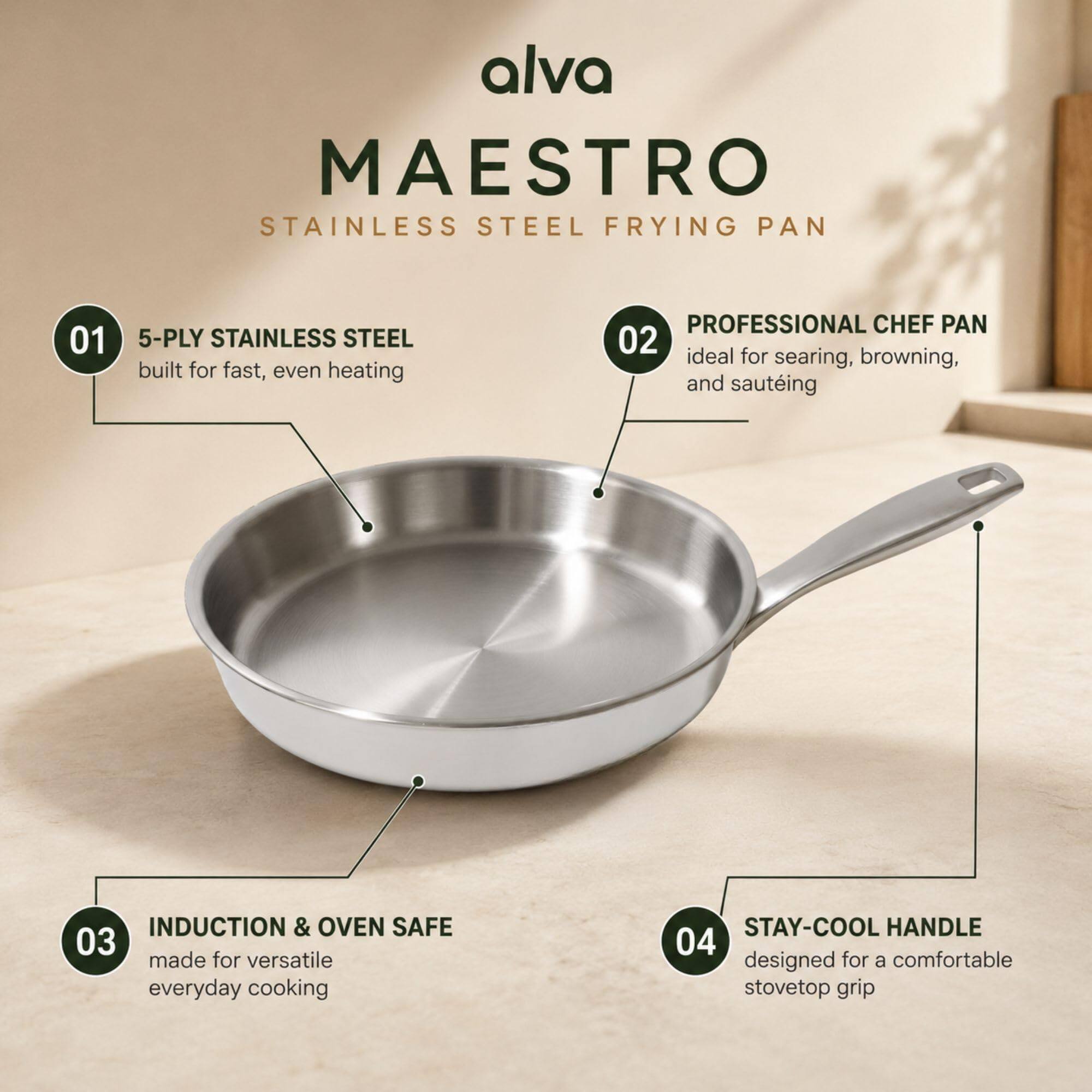 alva MAESTRO STAINLESS STEEL FRYING PAN

01 5-PLY STAINLESS STEEL built for fast, even heating

02 PROFESSIONAL CHEF PAN ideal for searing, browning, and sautéing

03 INDUCTION & OVEN SAFE made for versatile everyday cooking

04 STAY-COOL HANDLE designed for a comfortable stovetop grip