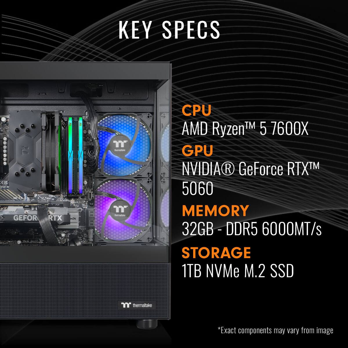 KEY SPECS | CPU AMD Ryzen™ 5 7600X | GPU NVIDIA® GeForce RTX™ 5060 | MEMORY 32GB - DDR5 6000MT/s | STORAGE 1TB NVMe M.2 SSD | thermaltake *Exact components may vary from image
