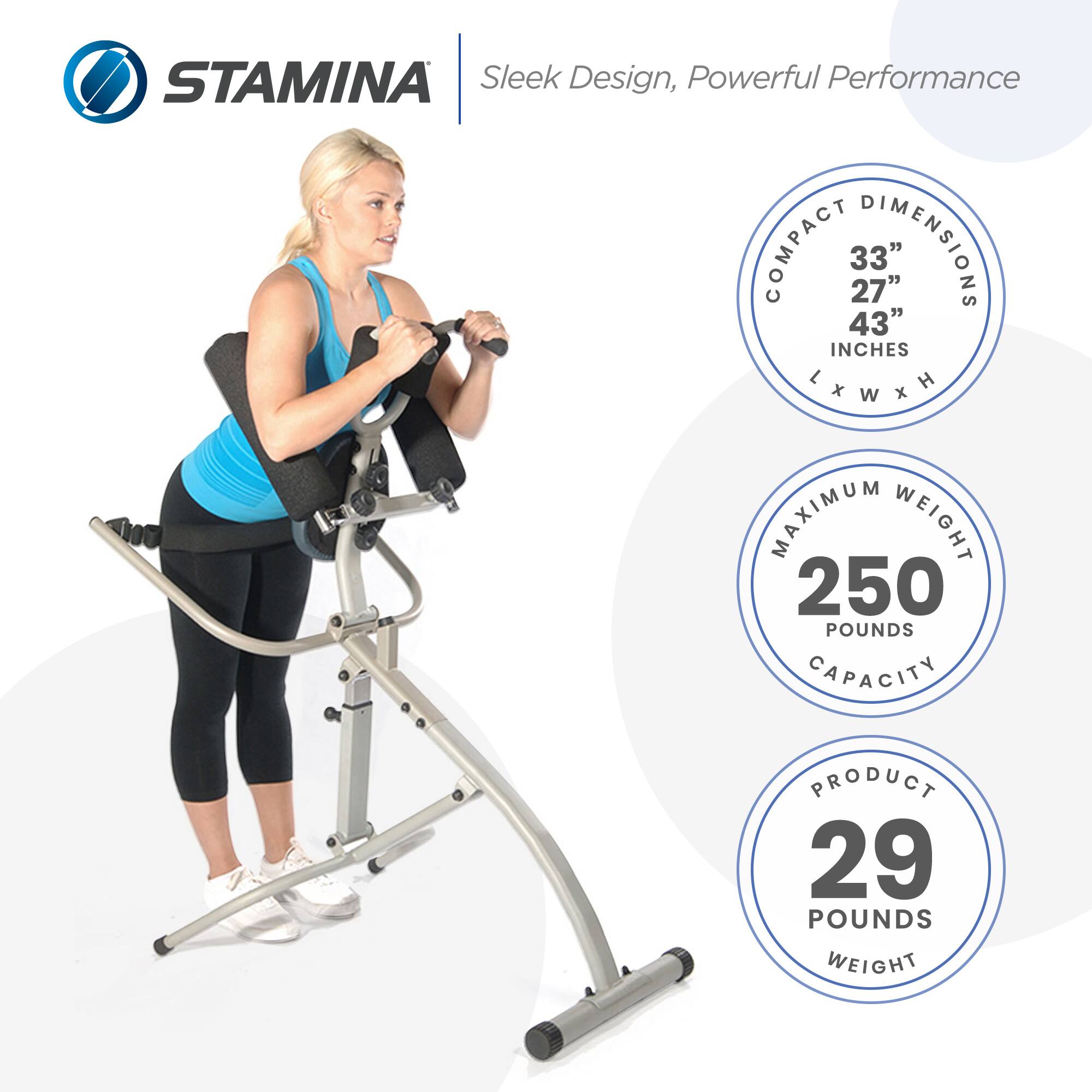 STAMINA  
Sleek Design, Powerful Performance  

COMPACT DIMENSIONS  
33" x 27" x 43" INCHES  

MAXIMUM WEIGHT CAPACITY  
250 POUNDS  

PRODUCT WEIGHT  
29 POUNDS