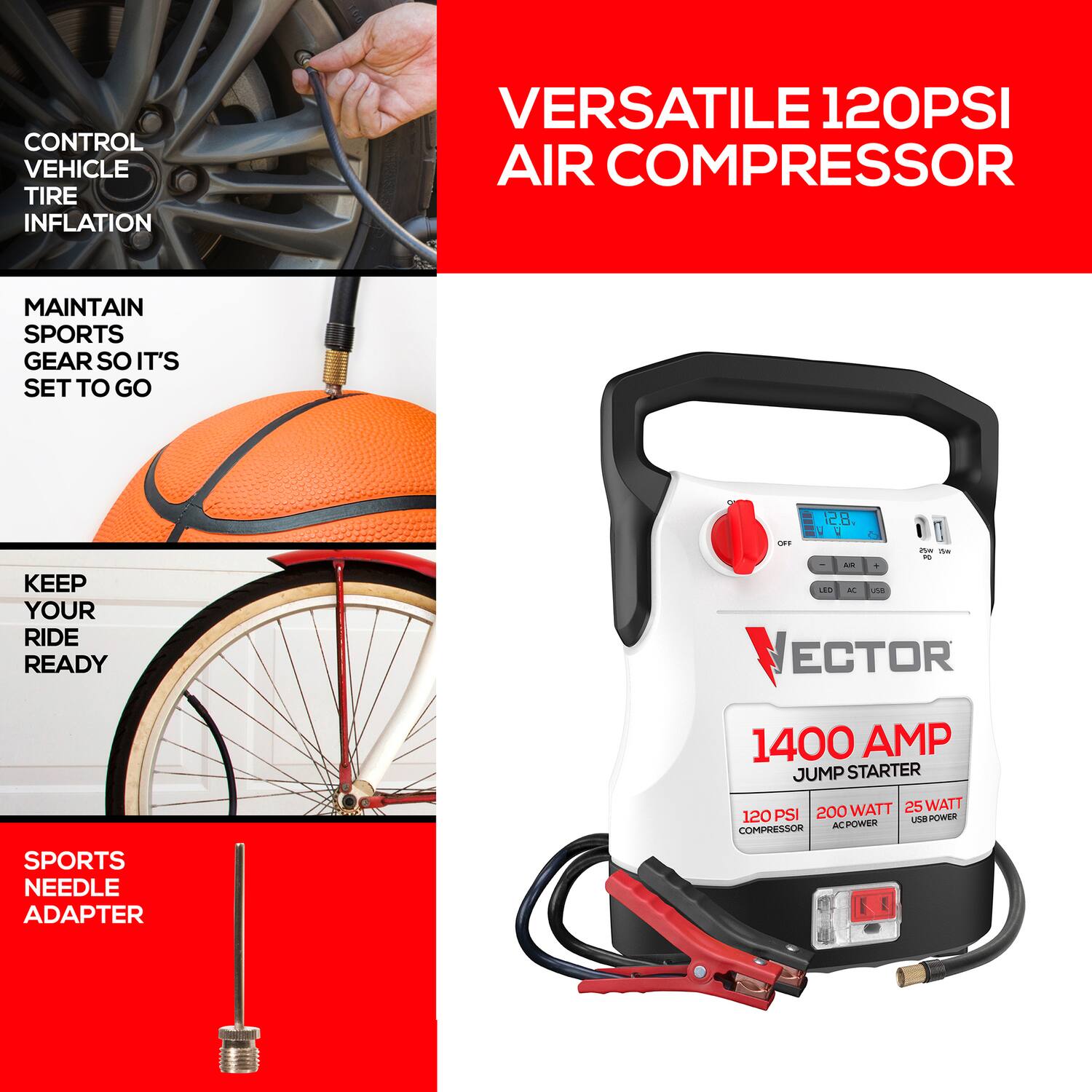 CONTROL VEHICLE TIRE INFLATION  
VERSATILE 120PSI AIR COMPRESSOR  
MAINTAIN SPORTS GEAR SO IT'S SET TO GO  
KEEP YOUR RIDE READY  

VECTOR SPORTS NEEDLE ADAPTER  
1400 AMP JUMP STARTER  
120 PSI COMPRESSOR  
200 WATT AC POWER  
25 WATT USB POWER