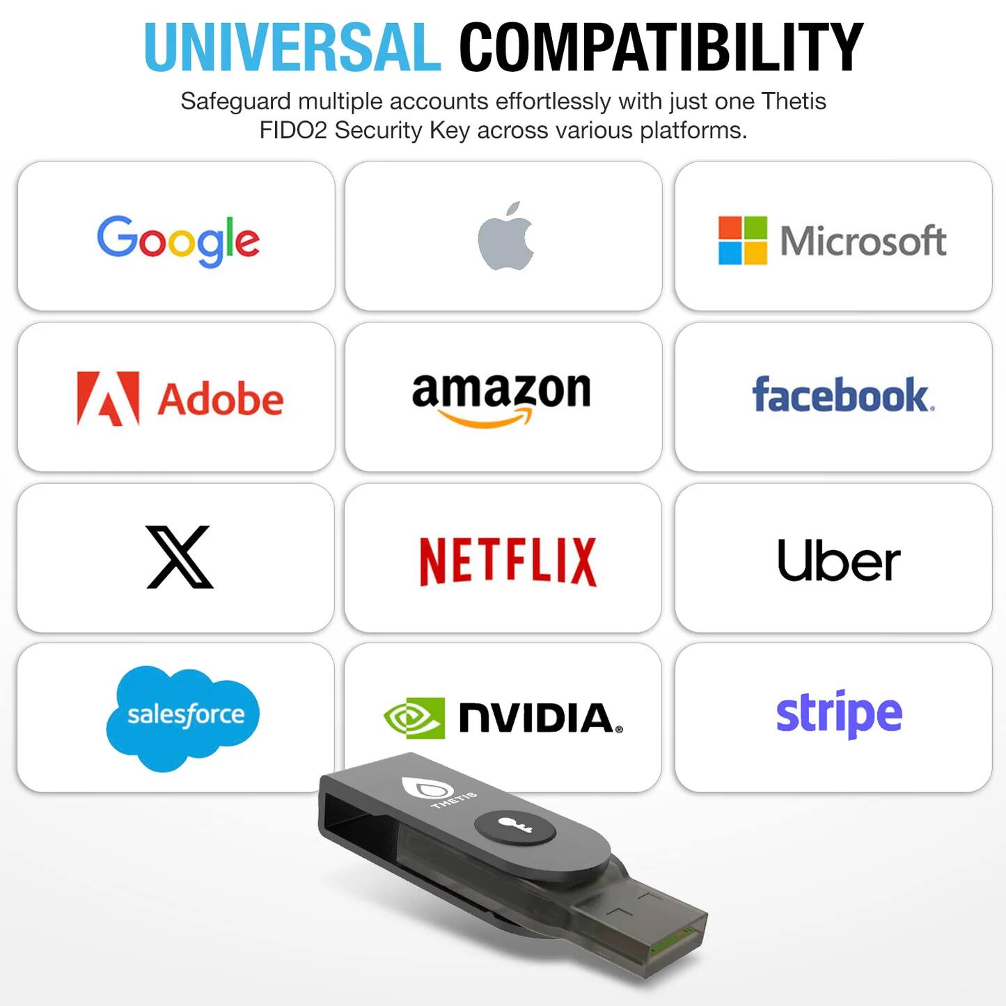 UNIVERSAL COMPATIBILITY  
Safeguard multiple accounts effortlessly with just one Thetis FIDO2 Security Key across various platforms.

- Google
- Microsoft
- Adobe
- Amazon
- Facebook
- Netflix
- Uber
- Salesforce
- NVIDIA
- Stripe