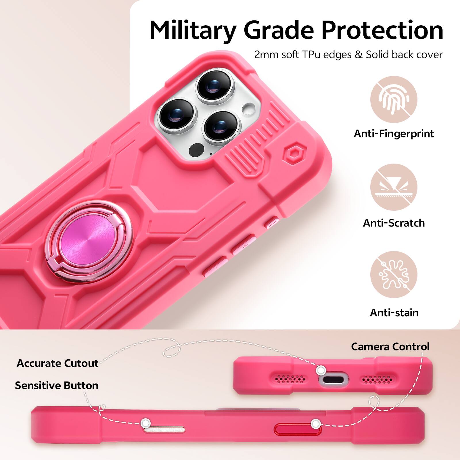 Military Grade Protection  
2mm soft Tpu edges & Solid back cover  
Anti-Fingerprint  
Anti-Scratch  
Anti-stain  
Accurate Cutout  
Camera Control  
Sensitive Button