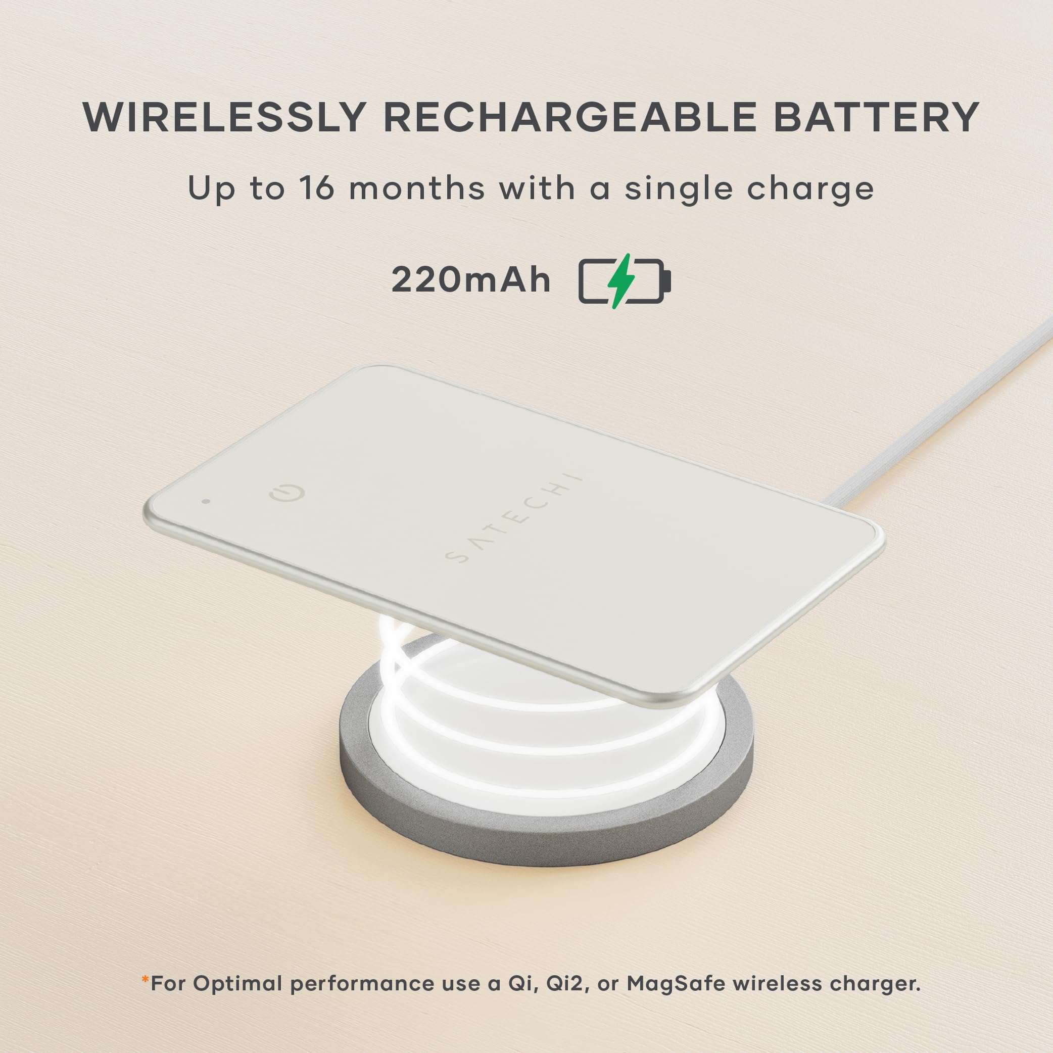 WIRELESSLY RECHARGEABLE BATTERY  
Up to 16 months with a single charge  
220mAh  

*For Optimal performance use a Qi, Qi2, or MagSafe wireless charger.