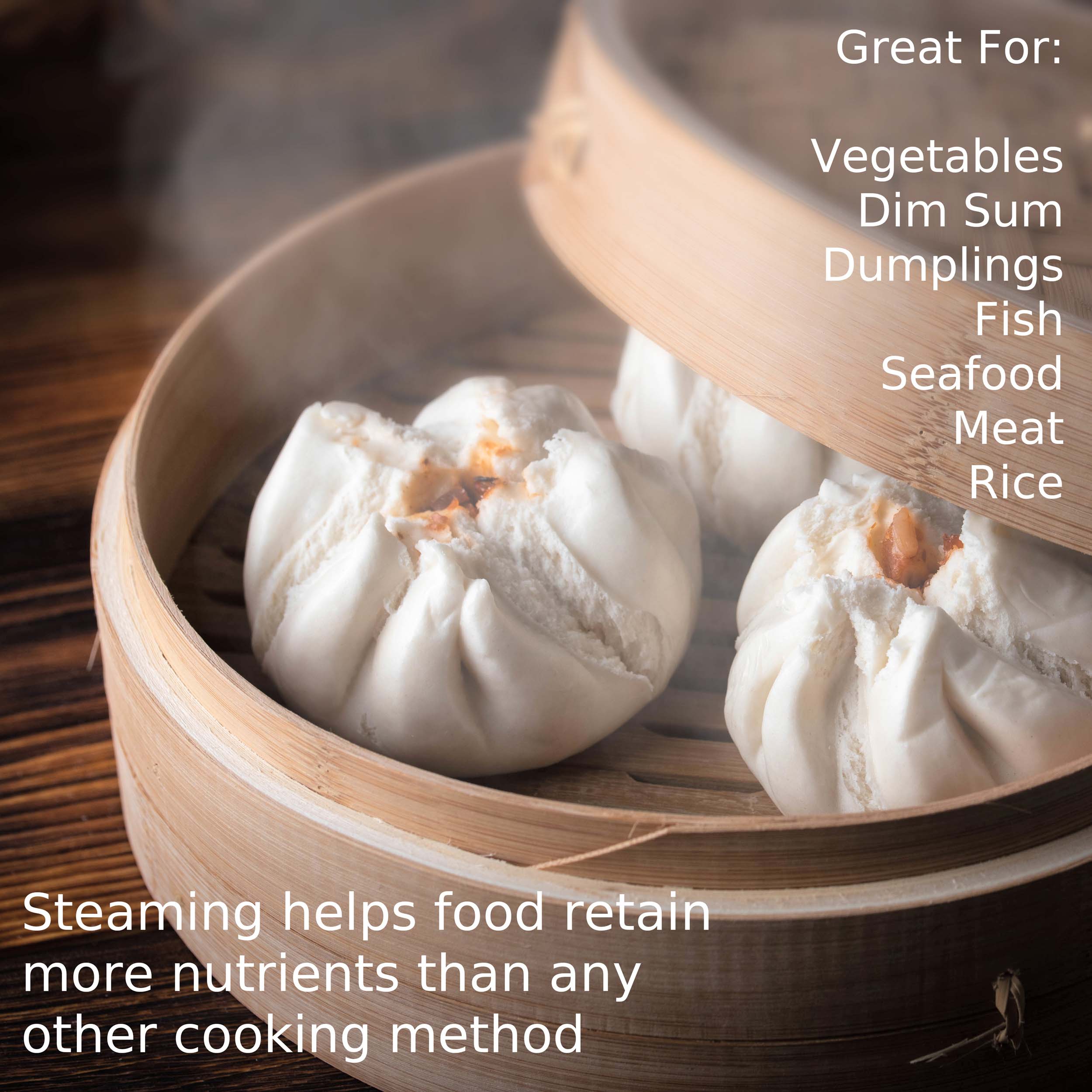 Great For: Vegetables Dim Sum Dumplings Fish Seafood Meat Rice

Steaming helps food retain more nutrients than any other cooking method