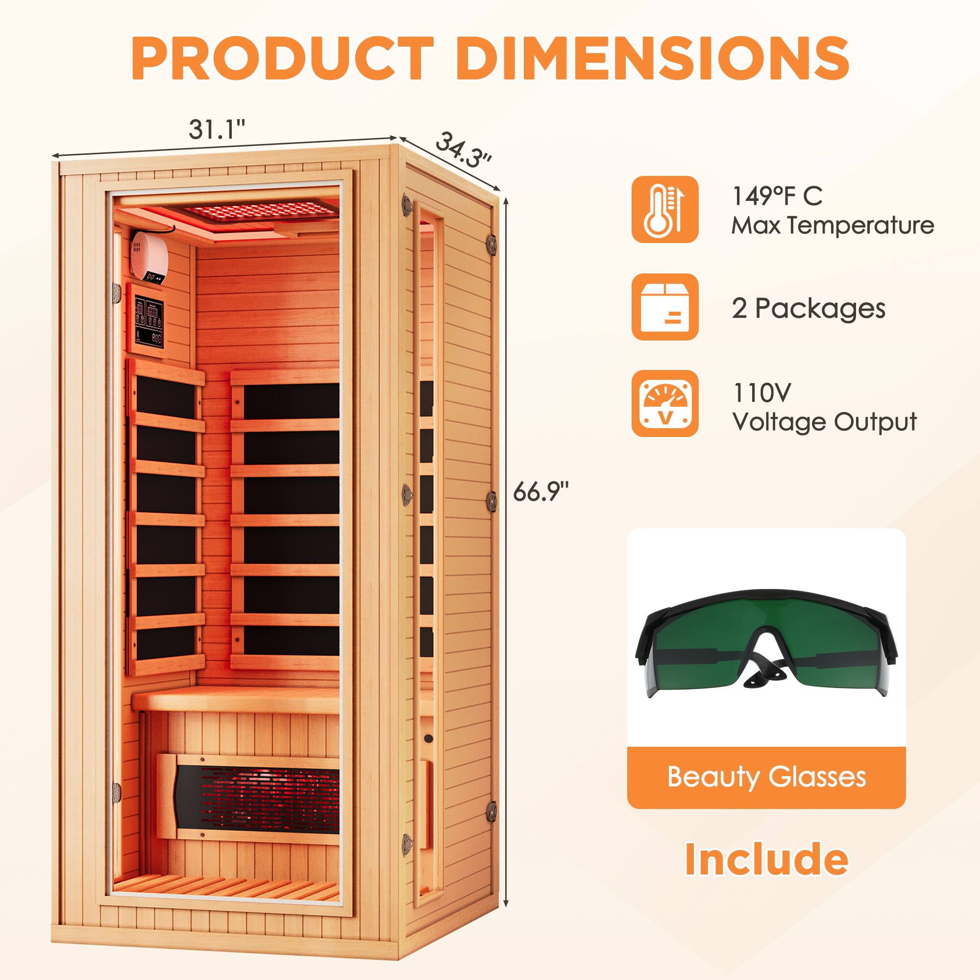 PRODUCT DIMENSIONS  
31.1" x 34.3" x 66.9"  

149°F C Max Temperature  
2 Packages  
110V Voltage Output  

Beauty Glasses Include