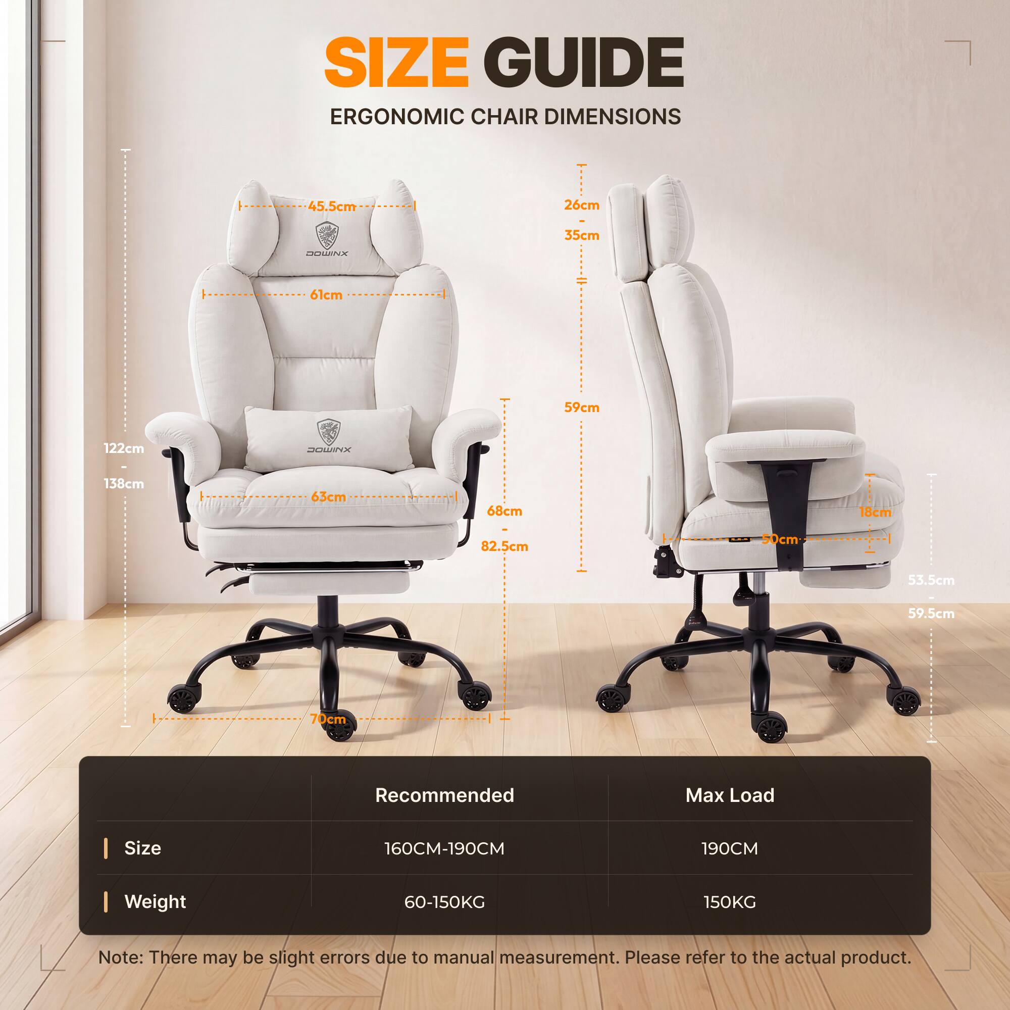 SIZE GUIDE  
ERGONOMIC CHAIR DIMENSIONS

45.5cm  
26cm  
35cm  
61cm  
59cm  
122cm  
138cm  
63cm  
68cm  
18cm  
82.5cm  
50cm  
53.5cm  
59.5cm  
70cm  

Recommended  
Max Load  
Size  
160CM-190CM  
190CM  
Weight  
60-150KG  
150KG  

Note: There may be slight errors due to manual measurement. Please refer to the actual product.