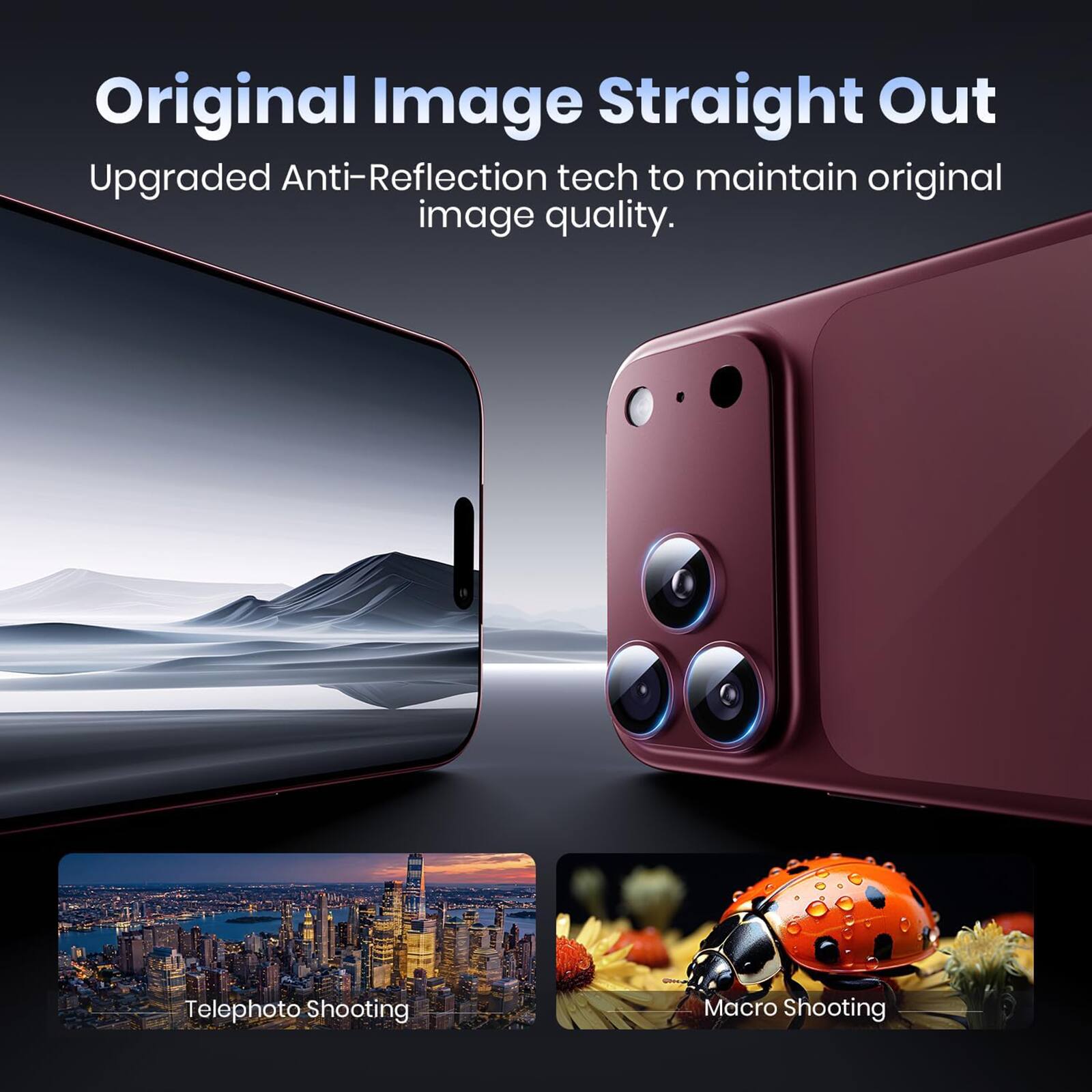 Original Image Straight Out  
Upgraded Anti-Reflection tech to maintain original image quality.  

Telephoto Shooting  
Macro Shooting