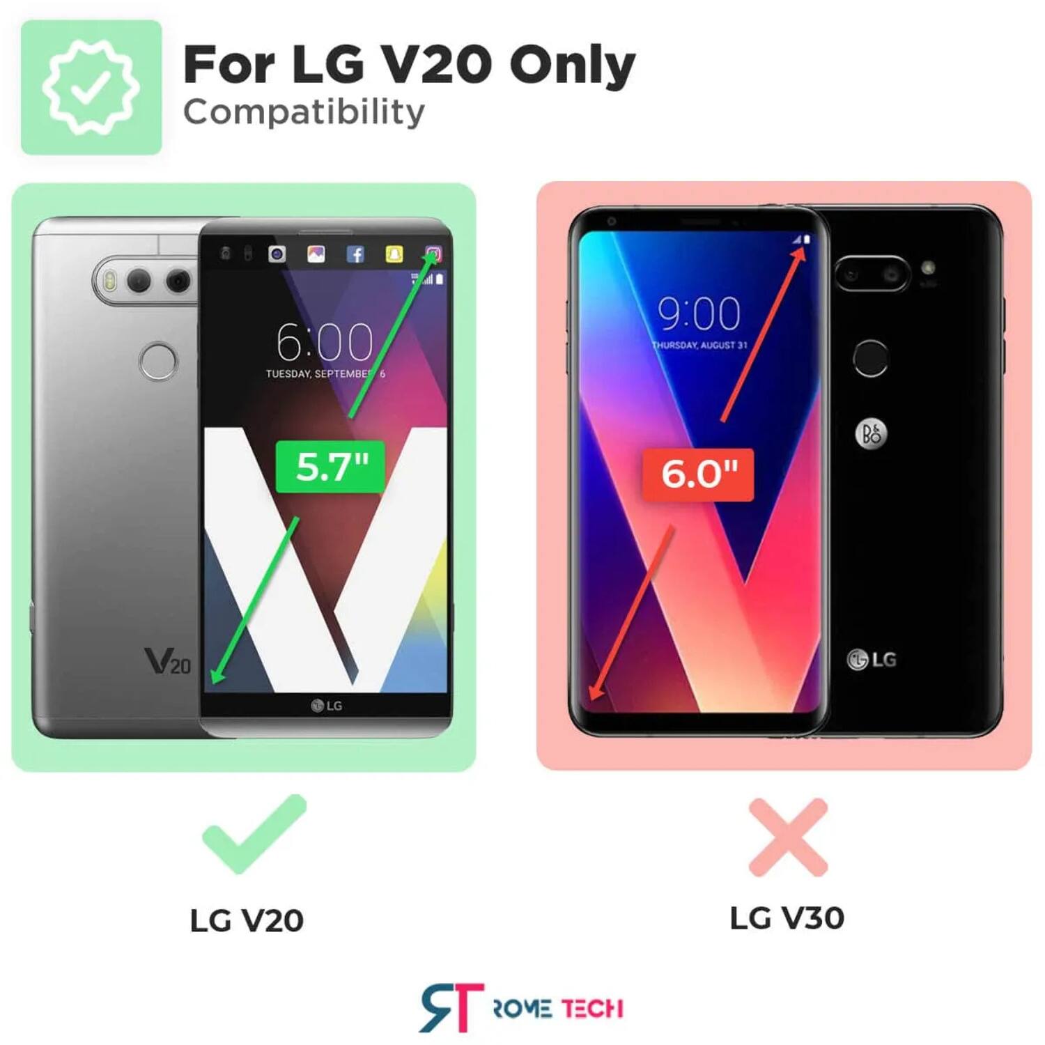 For LG V20 Only  
Compatibility  

6:00 TUESDAY SEPTEMBER 6  
5.7"  
LG V20  

9:00 THURSDAY AUGUST 31  
6.0"  
LG V30  

LG V20  
LG V30  

ROME TECH