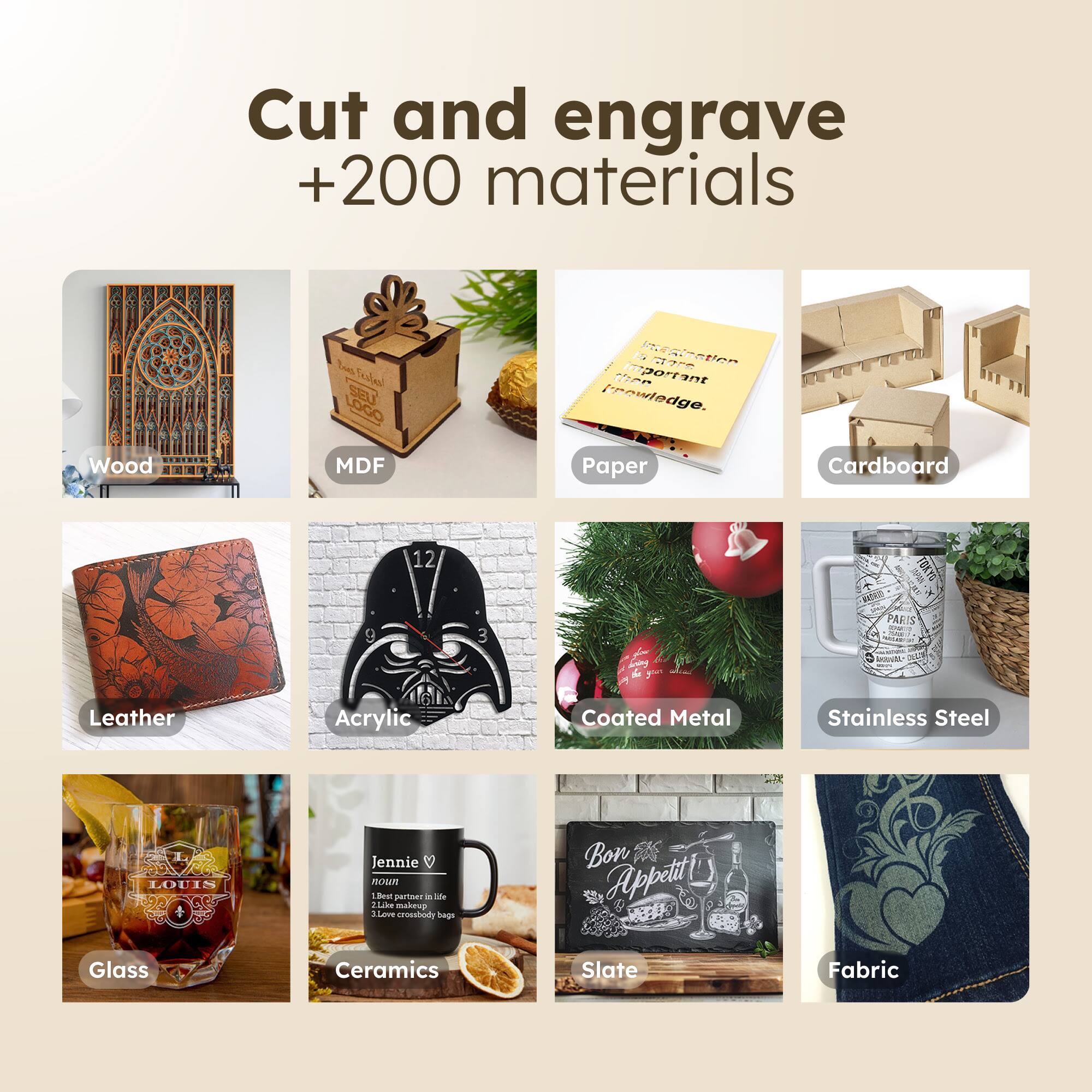 Cut and engrave +200 materials

- Wood
- MDF
- Paper
- Cardboard
- Leather
- Acrylic
- Coated Metal
- Stainless Steel
- Glass
- Ceramics
- Slate
- Fabric