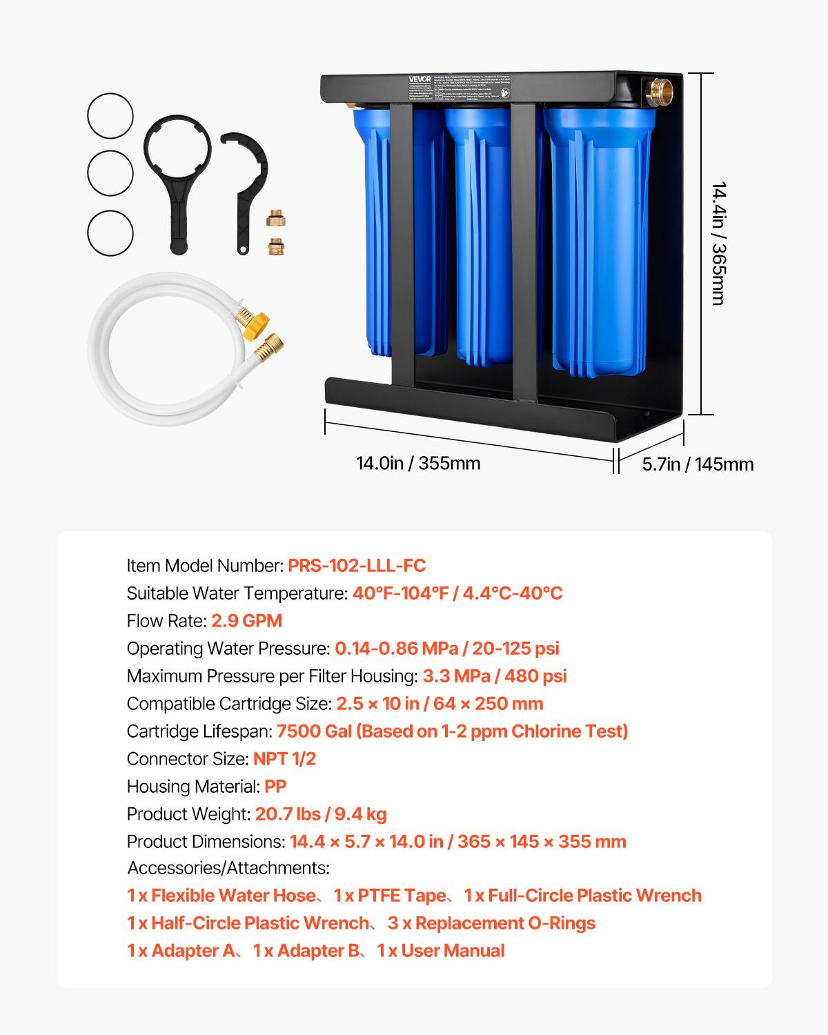 VEVOR

/ 14.4in 365mm
14.0in 355mm
5.7in/145mm

Item Model Number: PRS-102-LLL-FC
Suitable Water Temperature: 40°F-104°F (4.4°C-40°C)
Flow Rate: 2.9 GPM
Operating Water Pressure: 0.14-0.86 MPa (20-125 psi)
Maximum Pressure per Filter Housing: 3.3 MPa (480 psi)
Compatible Cartridge Size: 2.5 X 10 in (64 X 250 mm)
Cartridge Lifespan: 7500 Gal (Based on 1-2 ppm Chlorine Test)
Connector Size: NPT 1/2
Housing Material: PP
Product Weight: 20.7 lbs (9.4 kg)
Product Dimensions: 14.4 x 5.7 x 14.0 in (365 x 145 x 355 mm)

Accessories/Attachments:
1 x Flexible Water Hose
