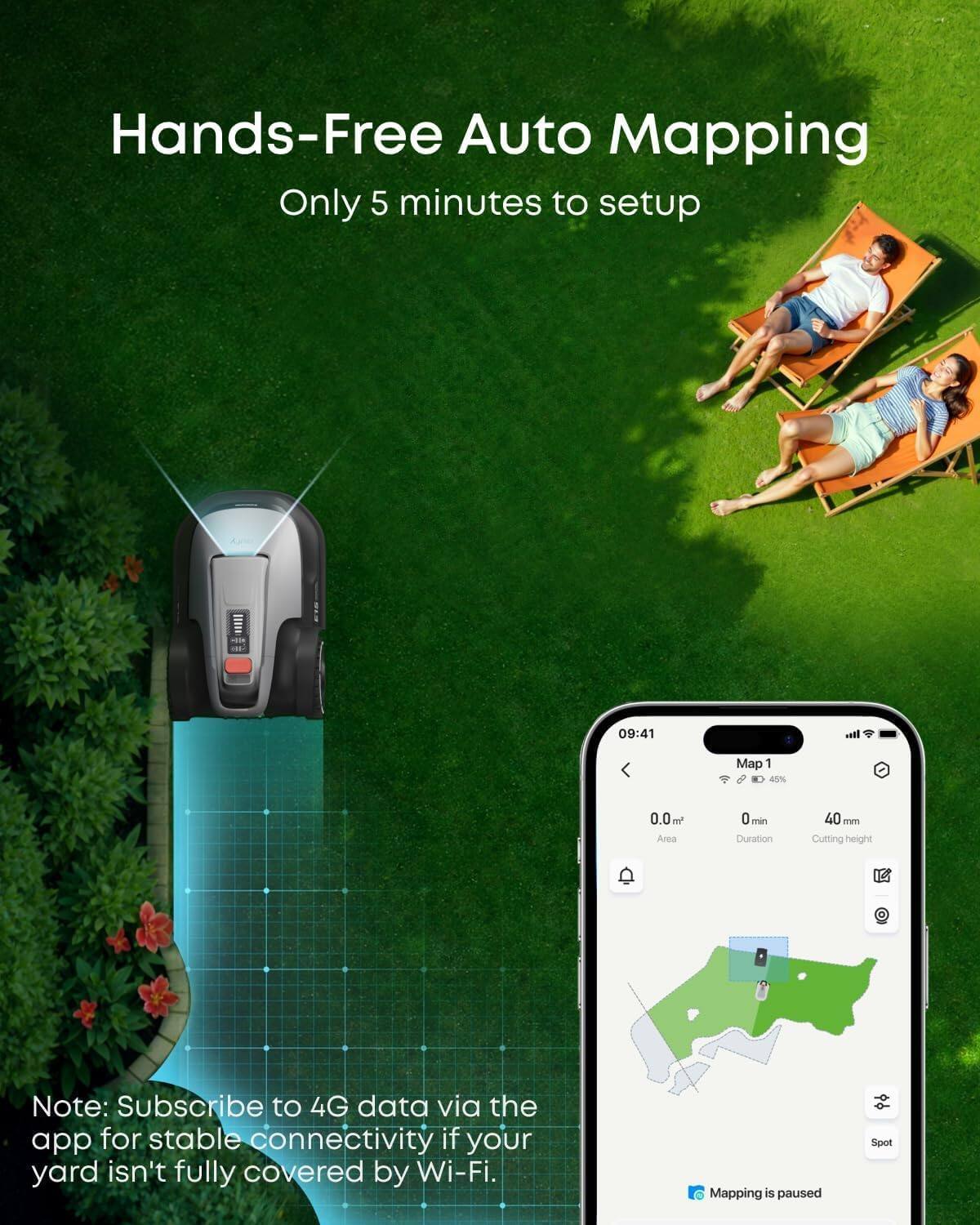 Hands-Free Auto Mapping  
Only 5 minutes to setup  

Note: Subscribe to 4G data via the app for stable connectivity if your yard isn't fully covered by Wi-Fi.  

Mapping is paused  

09:41  
Map 1  
45%  
0.0m Area  
0 min Duration  
40 mm Cutting height